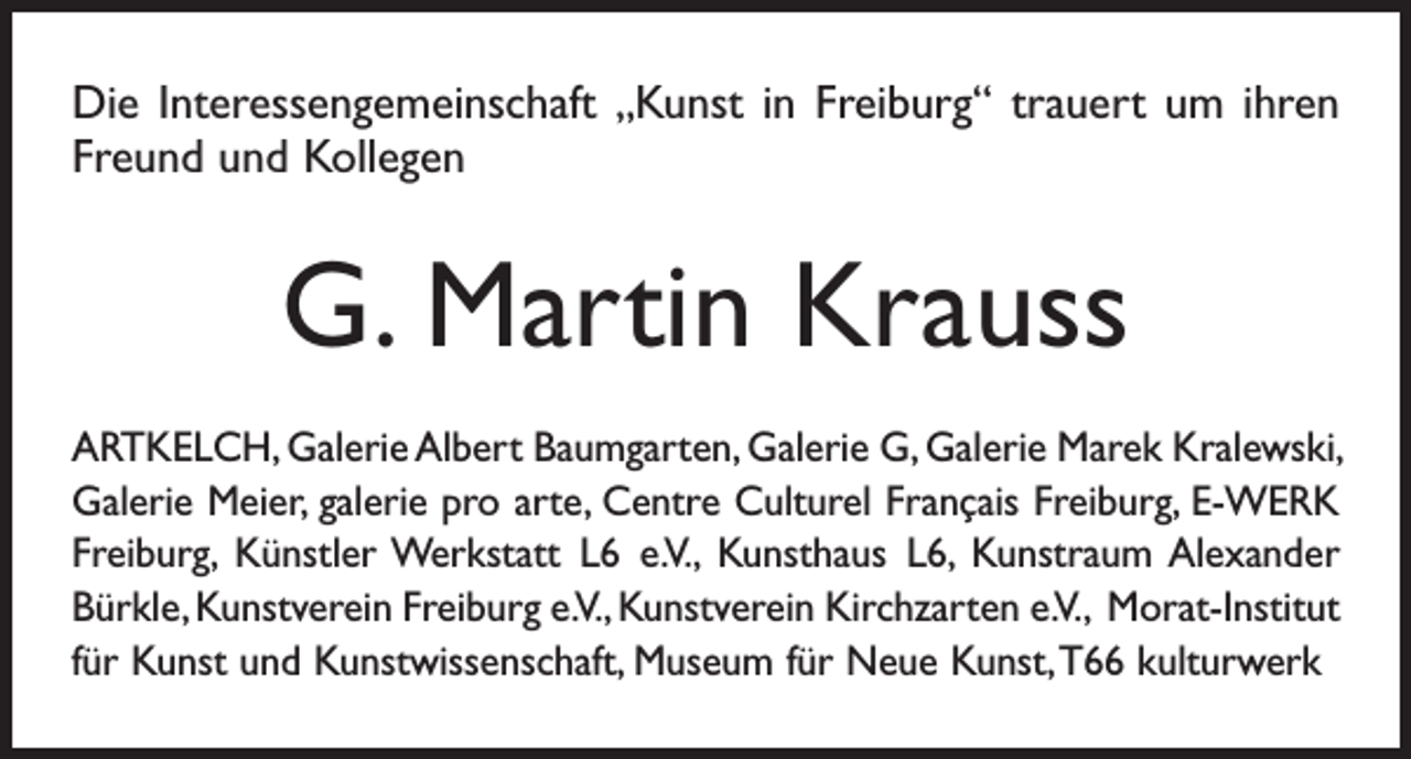 <p>Die Interessengemeinschaft „Kunst in Freiburg“ trauert um ihren<br />Freund und Kollegen</p><p>G. Martin Krauss<br />ARTKELCH, Galerie Albert Baumgarten, Galerie G, Galerie Marek Kralewski,<br />Galerie Meier, galerie pro arte, Centre Culturel Français Freiburg, E-WERK<br />Freiburg, Künstler Werkstatt L6 e. V., Kunsthaus L6, Kunstraum Alexander<br />Bürkle, Kunstverein Freiburg e. V., Kunstverein Kirchzarten e. V., Morat-Institut<br />für Kunst und Kunstwissenschaft, Museum für Neue Kunst, T66 kulturwerk</p>