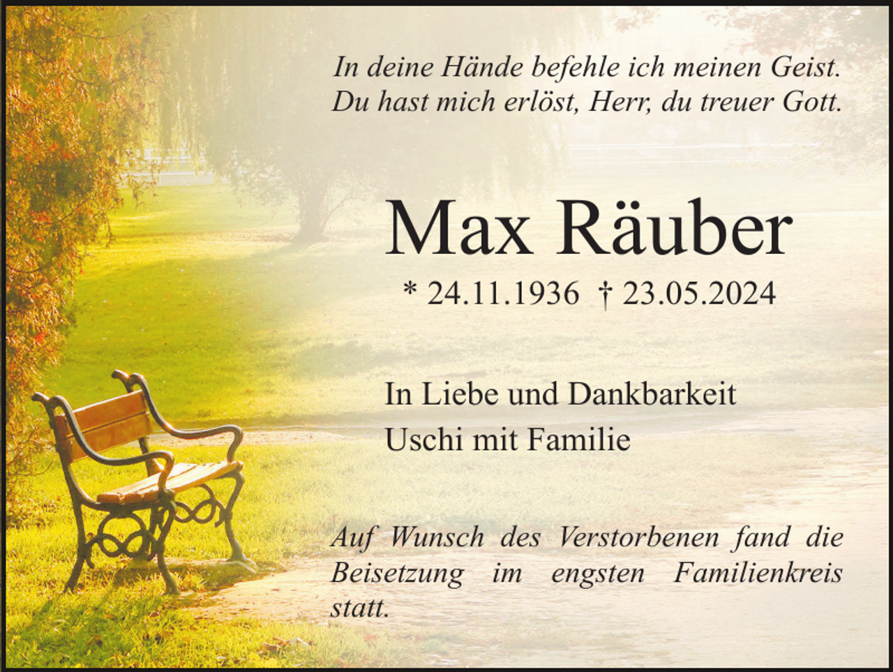<p>In deine Hände befehle ich meinen Geist.<br />Du hast mich erlöst, Herr, du treuer Gott.</p><p>Max Räuber<br />* 24.11.1936 † 23.05.2024<br />In Liebe und Dankbarkeit<br />Uschi mit Familie<br />Auf Wunsch des Verstorbenen fand die<br />Beisetzung im engsten Familienkreis<br />statt.</p>