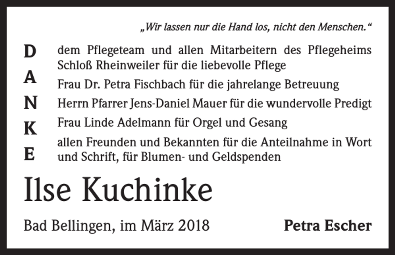 <p>„Wir lassen nur die Hand los, nicht den Menschen.“</p><p>D<br />A<br />N<br />K<br />E</p><p>dem Pflegeteam und allen Mitarbeitern des Pflegeheims<br />Schloß Rheinweiler für die liebevolle Pflege<br />Frau Dr. Petra Fischbach für die jahrelange Betreuung<br />Herrn Pfarrer Jens-Daniel Mauer für die wundervolle Predigt<br />Frau Linde Adelmann für Orgel und Gesang<br />allen Freunden und Bekannten für die Anteilnahme in Wort<br />und Schrift, für Blumen- und Geldspenden</p><p>Ilse Kuchinke<br />Bad Bellingen, im März 2018</p><p>Petra Escher</p>