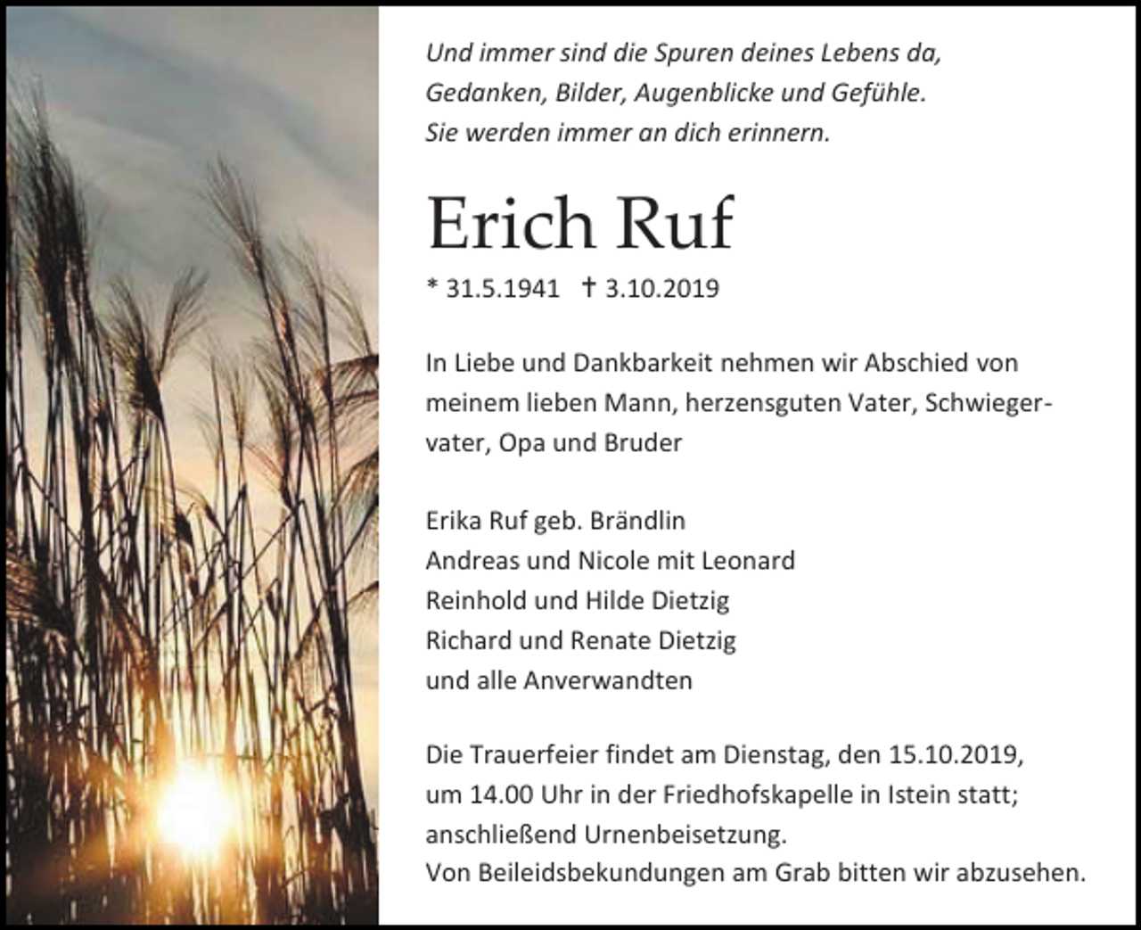 <p>Und immer sind die Spuren deines Lebens da,<br />Gedanken, Bilder, Augenblicke und Gefühle.<br />Sie werden immer an dich erinnern.</p><p>Erich Ruf<br />* 31.5.1941  3.10.2019<br />In Liebe und Dankbarkeit nehmen wir Abschied von<br />meinem lieben Mann, herzensguten Vater, Schwiegervater, Opa und Bruder<br />Erika Ruf geb. Brändlin<br />Andreas und Nicole mit Leonard<br />Reinhold und Hilde Dietzig<br />Richard und Renate Dietzig<br />und alle Anverwandten<br />Die Trauerfeier findet am Dienstag, den 15.10.2019,<br />um 14.00 Uhr in der Friedhofskapelle in Istein statt;<br />anschließend Urnenbeisetzung.<br />Von Beileidsbekundungen am Grab bitten wir abzusehen.</p>