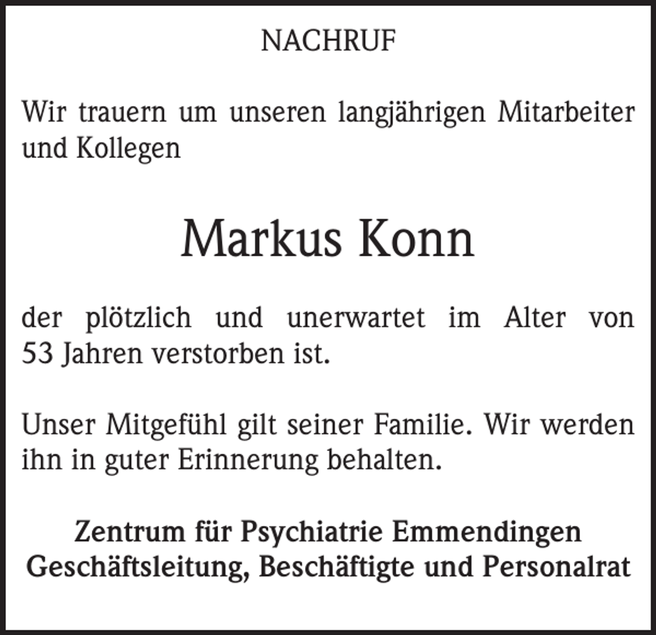 <p>NACHRUF<br />Wir trauern um unseren langjährigen Mitarbeiter<br />und Kollegen</p><p>Markus Konn<br />der plötzlich und unerwartet im Alter von<br />53 Jahren verstorben ist.<br />Unser Mitgefühl gilt seiner Familie. Wir werden<br />ihn in guter Erinnerung behalten.<br />Zentrum für Psychiatrie Emmendingen<br />Geschäftsleitung, Beschäftigte und Personalrat</p>