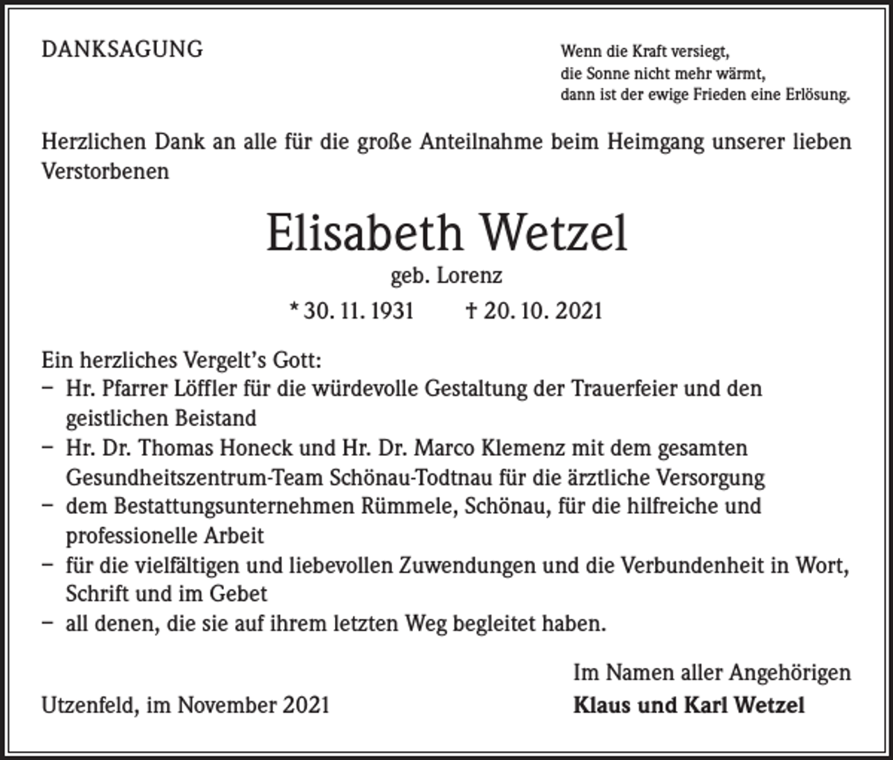 <p>DANKSAGUNG</p><p>W<br />enn die Kraft versiegt,<br />die Sonne nicht mehr wärmt,<br />dann ist der ewige Frieden eine Erlösung.</p><p>Herzlichen Dank an alle für die große Anteilnahme beim Heimgang unserer lieben<br />Verstorbenen</p><p>Elisabeth Wetzel<br />geb. Lorenz<br />* 30. 11. 1931 † 20. 10. 2021</p><p>Ein herzliches Vergelt’s Gott:<br />– Hr. Pfarrer Löffler für die würdevolle Gestaltung der Trauerfeier und den<br />­geistlichen Beistand<br />– Hr. Dr. Thomas Honeck und Hr. Dr. Marco Klemenz mit dem gesamten<br />­Gesundheitszentrum-Team Schönau-Todtnau für die ärztliche Versorgung<br />– dem Bestattungsunternehmen Rümmele, Schönau, für die hilfreiche und<br />­professionelle Arbeit<br />– für die vielfältigen und liebevollen Zuwendungen und die Verbundenheit in Wort,<br />Schrift und im Gebet<br />– all denen, die sie auf ihrem letzten Weg begleitet haben.</p><p>Utzenfeld, im November 2021</p><p>Im Namen aller Angehörigen<br />Klaus und Karl Wetzel</p>