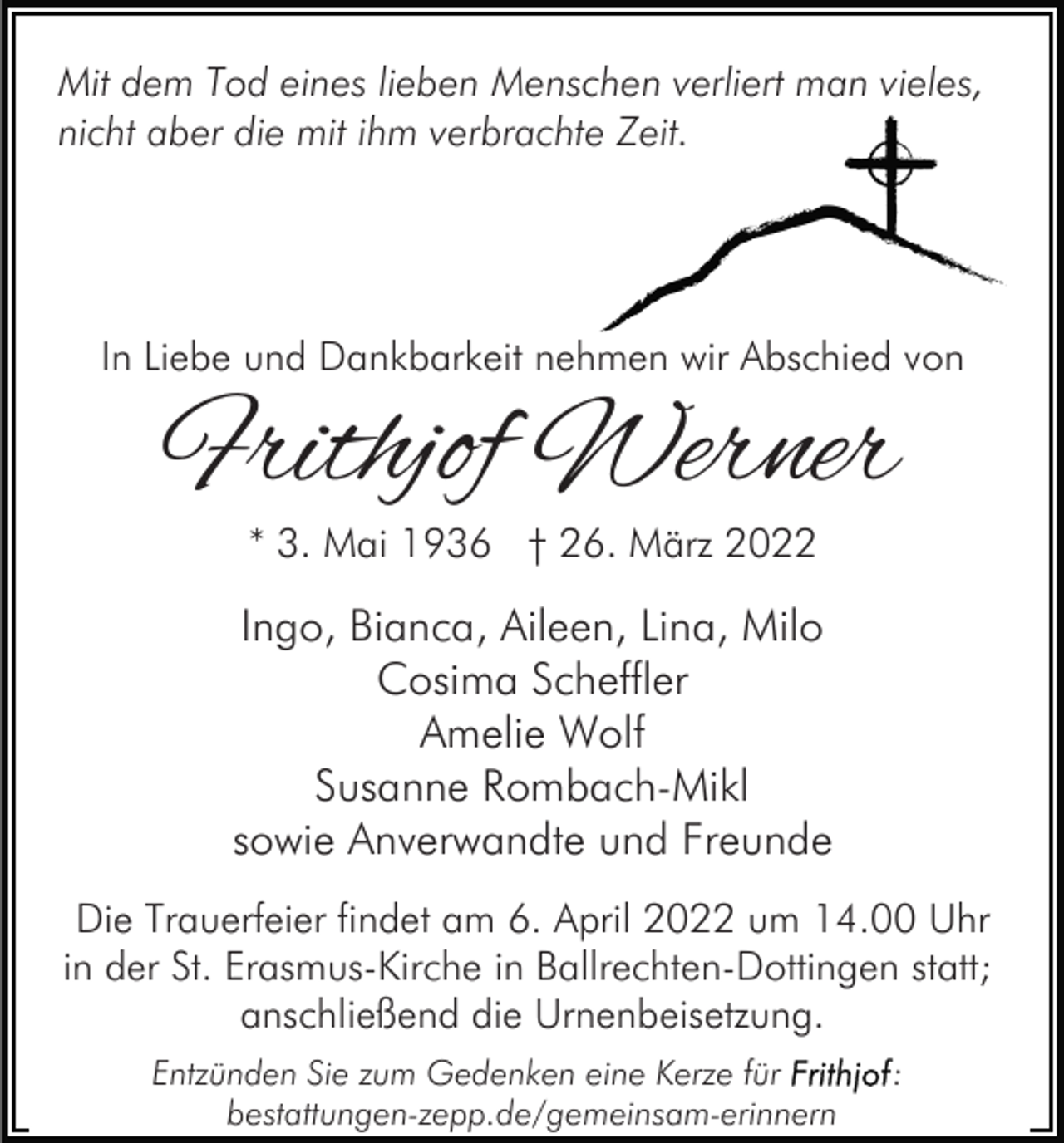 <p>Mit dem Tod eines lieben Menschen verliert man vieles,<br />nicht aber die mit ihm verbrachte Zeit.</p><p>In Liebe und Dankbarkeit nehmen wir Abschied von</p><p>Frithjof Werner<br />* 3. Mai 1936 † 26. März 2022</p><p>Ingo, Bianca, Aileen, Lina, Milo<br />Cosima Scheffler<br />Amelie Wolf<br />Susanne Rombach-Mikl<br />sowie Anverwandte und Freunde<br />Die Trauerfeier findet am 6. April 2022 um 14.00 Uhr<br />in der St. Erasmus-Kirche in Ballrechten-Dottingen statt;<br />anschließend die Urnenbeisetzung.<br />Entzünden Sie zum Gedenken eine Kerze für<br />bestattungen-zepp.de/gemeinsam-erinnern</p><p>:</p>