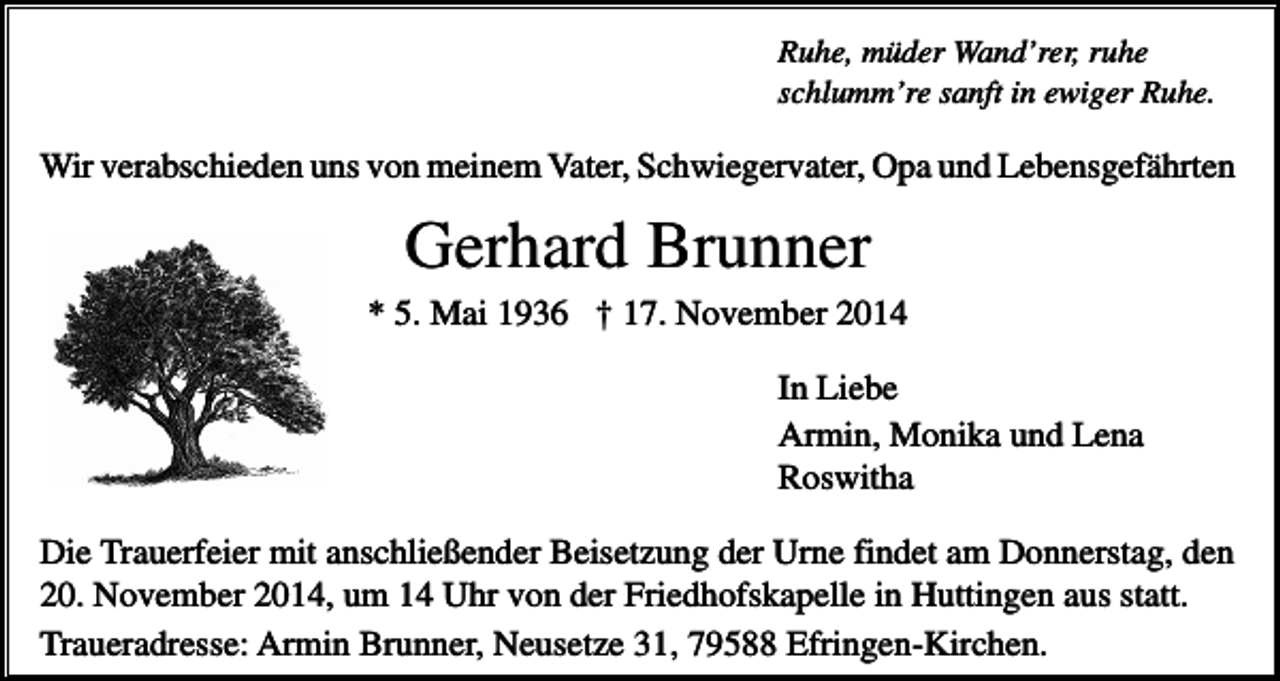 <p>Ruhe, müder Wand’rer, ruhe<br />schlumm’re sanft in ewiger Ruhe.</p><p>Wir verabschieden uns von meinem Vater, Schwiegervater, Opa und Lebensgefährten</p><p>Gerhard Brunner<br />* 5. Mai 1936 † 17. November 2014<br />In Liebe<br />Armin, Monika und Lena<br />Roswitha<br />Die Trauerfeier mit anschließender Beisetzung der Urne findet am Donnerstag, den<br />20. November 2014, um 14 Uhr von der Friedhofskapelle in Huttingen aus statt.<br />Traueradresse: Armin Brunner, Neusetze 31, 79588 Efringen-Kirchen.</p>