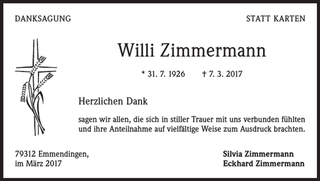 <p>DANKSAGUNG</p><p>STATT KARTEN</p><p>Willi Zimmermann<br />* 31. 7. 1926 † 7. 3. 2017</p><p>Herzlichen Dank<br />sagen wir allen, die sich in stiller Trauer mit uns verbunden fühlten<br />und ihre Anteilnahme auf vielfältige Weise zum Ausdruck brachten.<br />79312 Emmendingen,<br />im März 2017</p><p>Silvia Zimmermann<br />Eckhard Zimmermann</p>