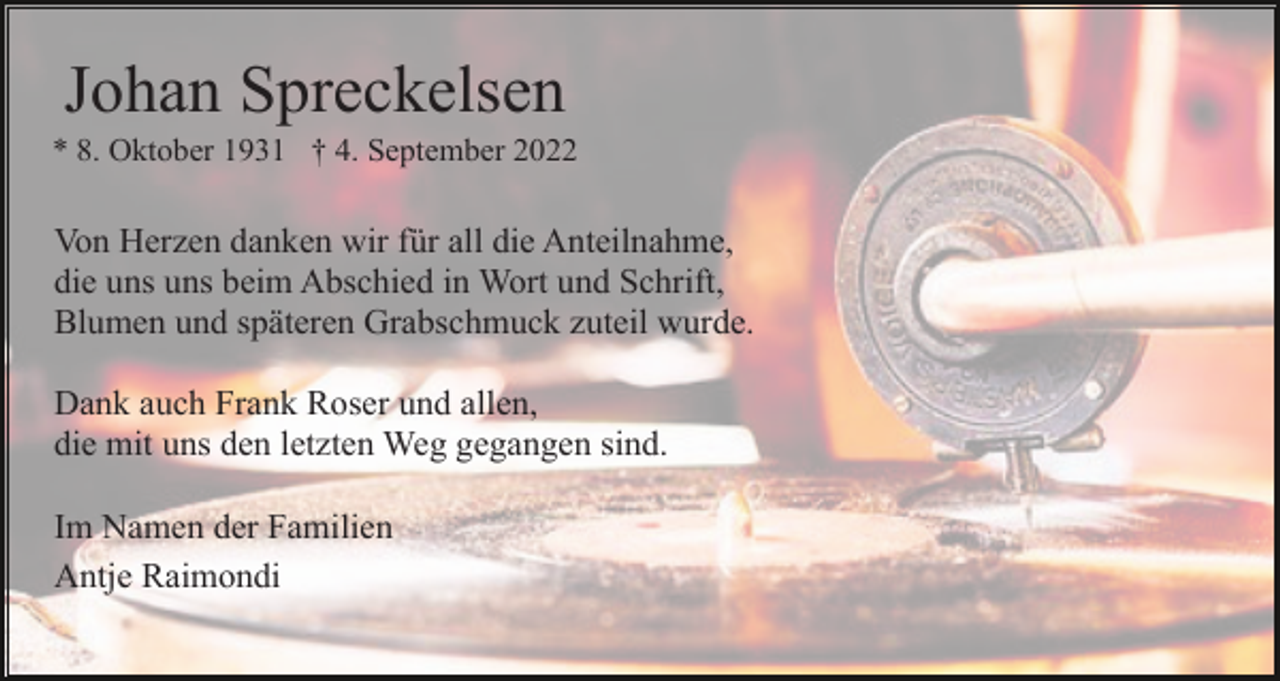 <p>Johan Spreckelsen<br />* 8. Oktober 1931 † 4. September 2022</p><p>Von Herzen danken wir für all die Anteilnahme,<br />die uns uns beim Abschied in Wort und Schrift,<br />Blumen und späteren Grabschmuck zuteil wurde.<br />Dank auch Frank Roser und allen,<br />die mit uns den letzten Weg gegangen sind.<br />Im Namen der Familien<br />Antje Raimondi</p>