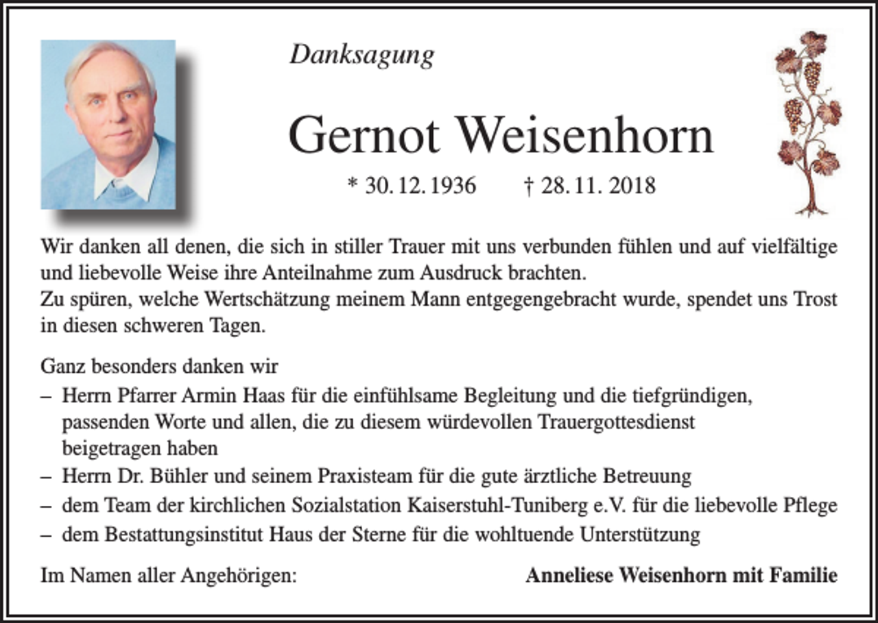 <p>Danksagung</p><p>Gernot Weisenhorn<br />* 30. 12. 1936 † 28. 11. 2018<br />Wir danken all denen, die sich in stiller Trauer mit uns verbunden fühlen und auf vielfältige<br />und liebevolle Weise ihre Anteilnahme zum Ausdruck brachten.<br />Zu spüren, welche Wertschätzung meinem Mann entgegengebracht wurde, spendet uns Trost<br />in diesen schweren Tagen.<br />Ganz besonders danken wir<br />– Herrn Pfarrer Armin Haas für die einfühlsame Begleitung und die tiefgründigen,<br />­passenden Worte und allen, die zu diesem würdevollen Trauergottesdienst ­<br />beigetragen haben<br />– Herrn Dr. Bühler und seinem Praxisteam für die gute ärztliche Betreuung<br />– dem Team der kirchlichen Sozialstation Kaiserstuhl-Tuniberg e.V. für die l­iebevolle Pflege<br />– dem Bestattungsinstitut Haus der Sterne für die wohltuende Unterstützung<br />Im Namen aller Angehörigen:</p><p>Anneliese Weisenhorn mit Familie</p>