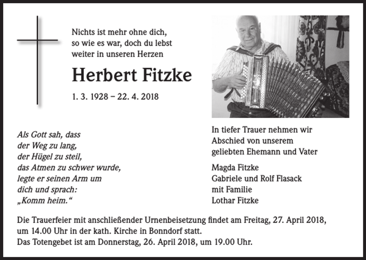 <p>Nichts ist mehr ohne dich,<br />so wie es war, doch du lebst<br />weiter in unseren Herzen</p><p>Herbert Fitzke<br />1. 3. 1928 – 22. 4. 2018</p><p>Als Gott sah, dass<br />der Weg zu lang,<br />der Hügel zu steil,<br />das Atmen zu schwer wurde,<br />legte er seinen Arm um<br />dich und sprach:<br />„Komm heim.“</p><p>In tiefer Trauer nehmen wir<br />Abschied von unserem<br />geliebten Ehemann und Vater<br />Magda Fitzke<br />Gabriele und Rolf Flasack<br />mit Familie<br />Lothar Fitzke</p><p>Die Trauerfeier mit anschließender Urnenbeisetzung findet am Freitag, 27. April 2018,<br />um 14.00 Uhr in der kath. Kirche in Bonndorf statt.<br />Das Totengebet ist am Donnerstag, 26. April 2018, um 19.00 Uhr.</p>