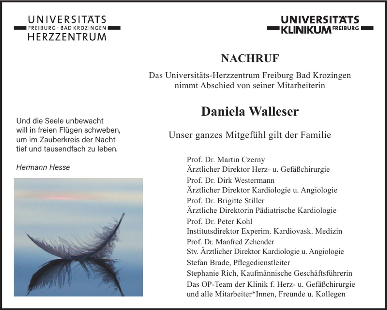 <p>NACHRUF<br />Das Universitäts-Herzzentrum Freiburg Bad Krozingen<br />nimmt Abschied von seiner Mitarbeiterin</p><p>Und die Seele unbewacht<br />will in freien Flügen schweben,<br />um im Zauberkreis der Nacht<br />tief und tausendfach zu leben.<br />Hermann Hesse</p><p>Daniela Walleser<br />Unser ganzes Mitgefühl gilt der Familie<br />Prof. Dr. Martin Czerny<br />Ärztlicher Direktor Herz- u. Gefäßchirurgie<br />Prof. Dr. Dirk Westermann<br />Ärztlicher Direktor Kardiologie u. Angiologie<br />Prof. Dr. Brigitte Stiller<br />Ärztliche Direktorin Pädiatrische Kardiologie<br />Prof. Dr. Peter Kohl<br />Institutsdirektor Experim. Kardiovask. Medizin<br />Prof. Dr. Manfred Zehender<br />Stv. Ärztlicher Direktor Kardiologie u. Angiologie<br />Stefan Brade, Pflegedienstleiter<br />Stephanie Rich, Kaufmännische Geschäftsführerin<br />Das OP-Team der Klinik f. Herz- u. Gefäßchirurgie<br />und alle Mitarbeiter*Innen, Freunde u. Kollegen</p>