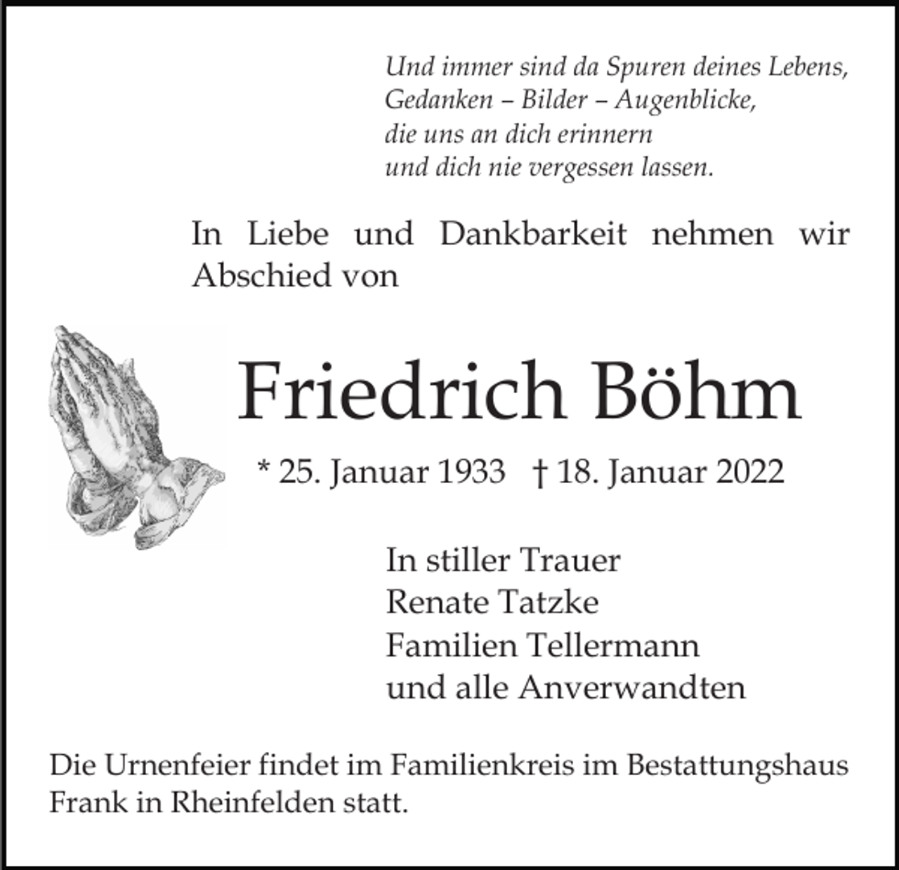 <p>Und immer sind da Spuren deines Lebens,<br />Gedanken – Bilder – Augenblicke,<br />die uns an dich erinnern<br />und dich nie vergessen lassen.</p><p>In Liebe und Dankbarkeit nehmen wir<br />Abschied von</p><p>Friedrich Böhm<br />* 25. Januar 1933 † 18. Januar 2022<br />In stiller Trauer<br />Renate Tatzke<br />Familien Tellermann<br />und alle Anverwandten<br />Die Urnenfeier findet im Familienkreis im Bestattungshaus<br />Frank in Rheinfelden statt.</p>