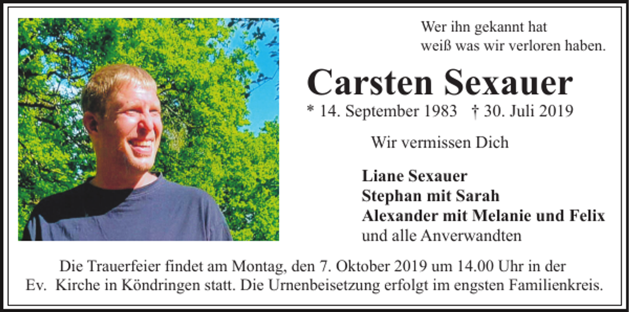 <p>Wer ihn gekannt hat<br />weiß was wir verloren haben.</p><p>Carsten Sexauer</p><p>* 14. September 1983 † 30. Juli 2019<br />Wir vermissen Dich<br />Liane Sexauer<br />Stephan mit Sarah<br />Alexander mit Melanie und Felix<br />und alle Anverwandten<br />Die Trauerfeier findet am Montag, den 7. Oktober 2019 um 14.00 Uhr in der<br />Ev. Kirche in Köndringen statt. Die Urnenbeisetzung erfolgt im engsten Familienkreis.</p>