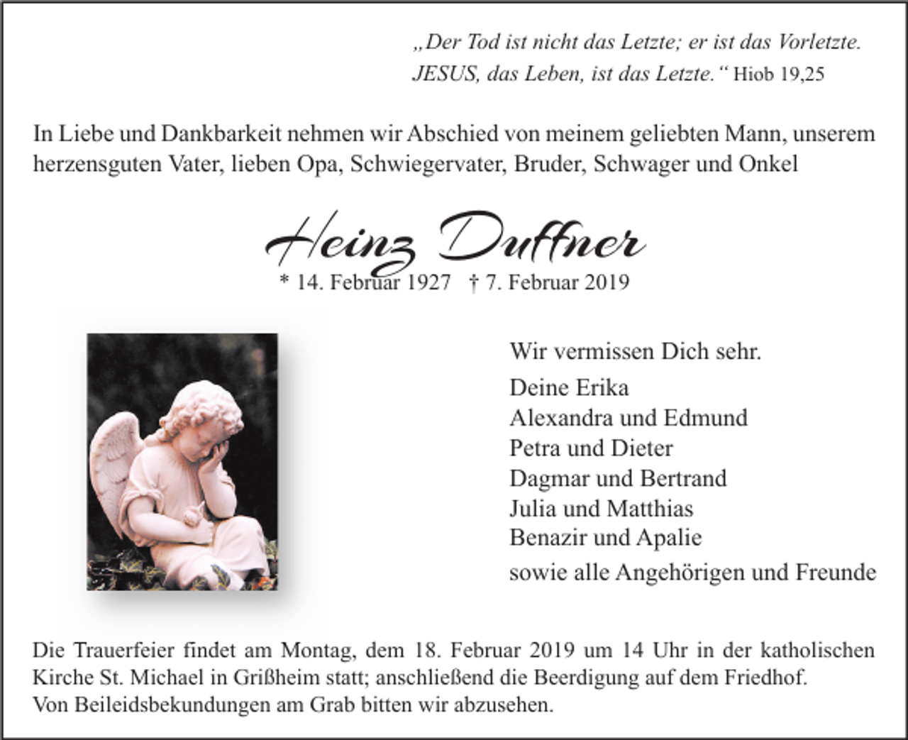 <p>„Der Tod ist nicht das Letzte; er ist das Vorletzte.<br />JESUS, das Leben, ist das Letzte.“ Hiob 19,25</p><p>In Liebe und Dankbarkeit nehmen wir Abschied von meinem geliebten Mann, unserem<br />herzensguten Vater, lieben Opa, Schwiegervater, Bruder, Schwager und Onkel</p><p>Heinz Duffner<br />* 14. Februar 1927 † 7. Februar 2019</p><p>Wir vermissen Dich sehr.<br />Deine Erika<br />Alexandra und Edmund<br />Petra und Dieter<br />Dagmar und Bertrand<br />Julia und Matthias<br />Benazir und Apalie<br />sowie alle Angehörigen und Freunde<br />Die Trauerfeier findet am Montag, dem 18. Februar 2019 um 14 Uhr in der katholischen<br />Kirche St. Michael in Grißheim statt; anschließend die Beerdigung auf dem Friedhof.<br />Von Beileidsbekundungen am Grab bitten wir abzusehen.</p>