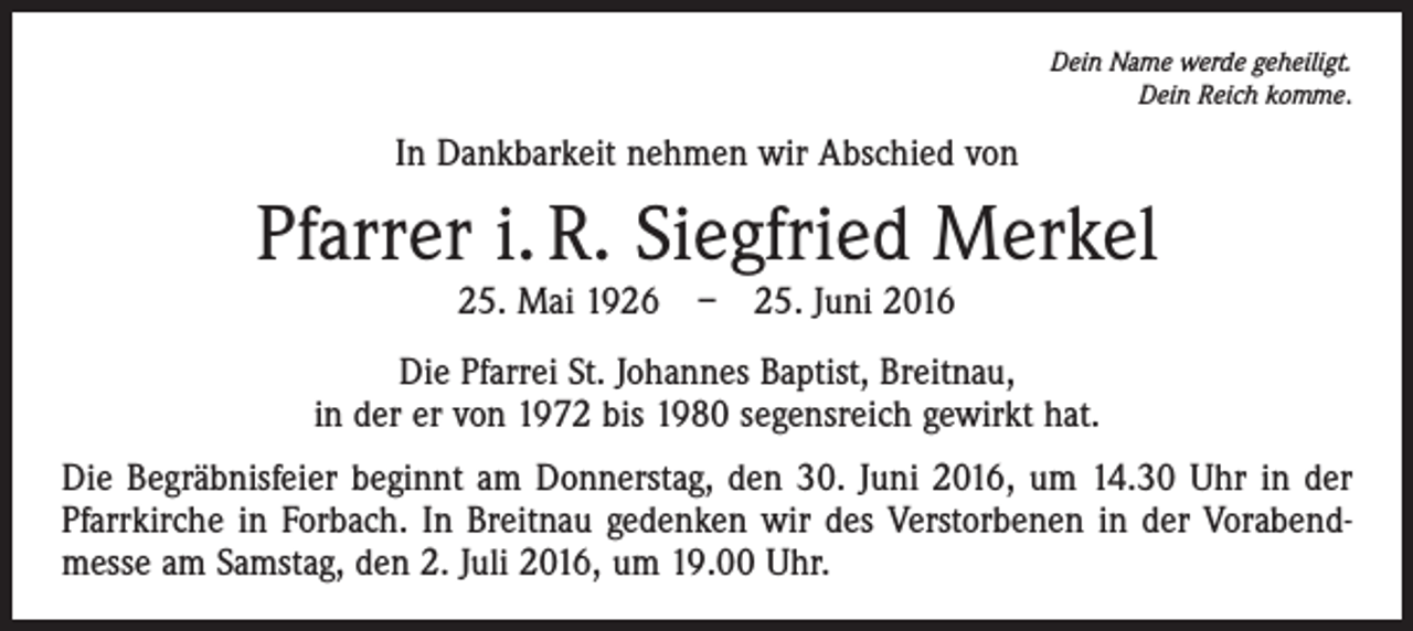 <p>Dein Name werde geheiligt.<br />Dein Reich komme.</p><p>In Dankbarkeit nehmen wir Abschied von</p><p>Pfarrer i. R. Siegfried Merkel<br />25. Mai 1926 – 25. Juni 2016</p><p>Die Pfarrei St. Johannes Baptist, Breitnau,<br />in der er von 1972 bis 1980 segensreich gewirkt hat.<br />Die Begräbnisfeier beginnt am Donnerstag, den 30. Juni 2016, um 14.30 Uhr in der<br />Pfarrkirche in Forbach. In Breitnau gedenken wir des Verstorbenen in der Vorabendmesse am Samstag, den 2. Juli 2016, um 19.00 Uhr.</p>