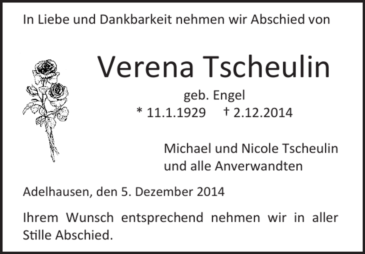 <p>In Liebe und Dankbarkeit nehmen wir Abschied von</p><p>Verena Tscheulin<br />geb. Engel<br />* 11.1.1929 † 2.12.2014</p><p>Michael und Nicole Tscheulin<br />und alle Anverwandten<br />Adelhausen, den 5. Dezember 2014</p><p>Ihrem Wunsch entsprechend nehmen wir in aller<br />Stille Abschied.</p>