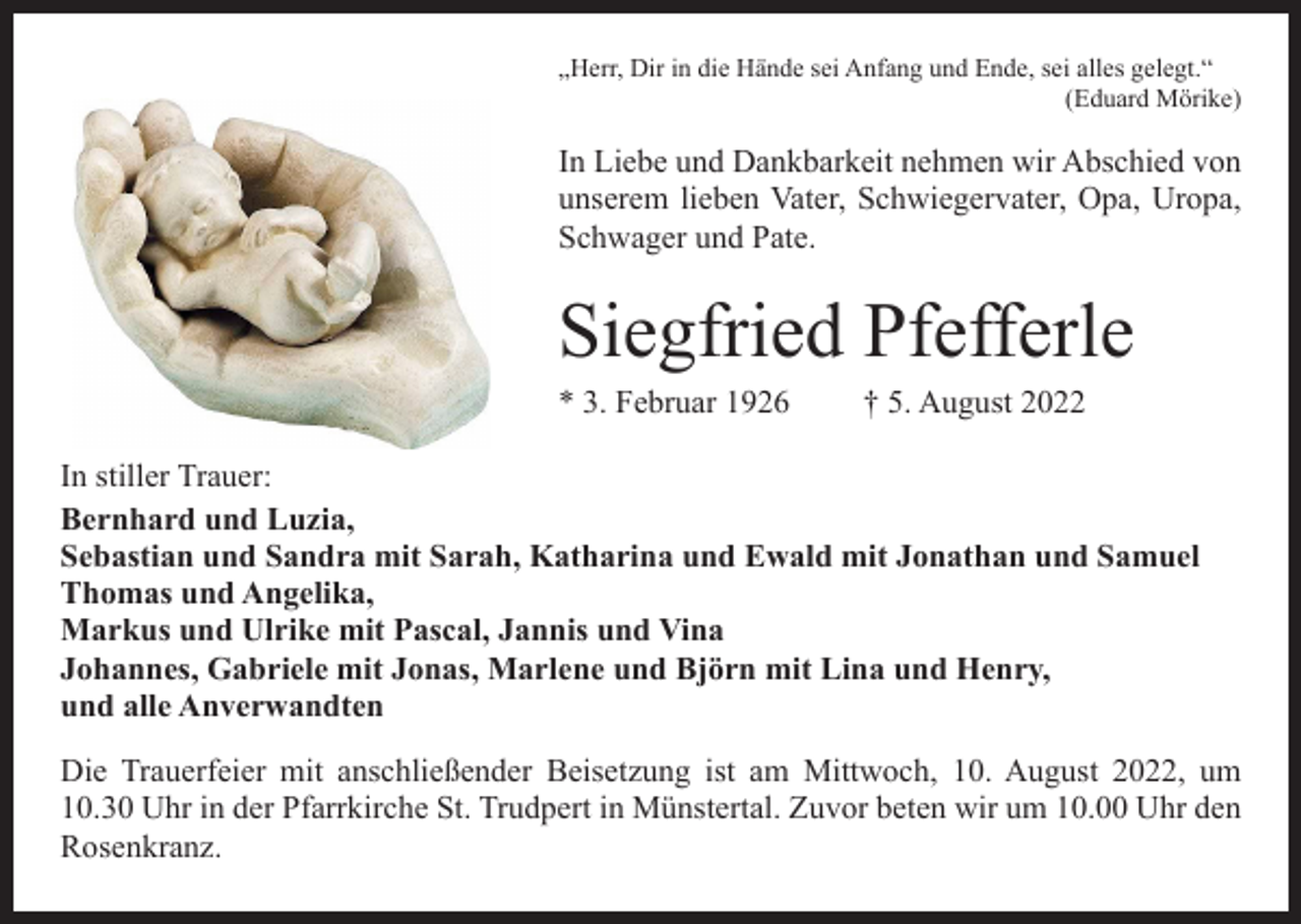 <p>„Herr, Dir in die Hände sei Anfang und Ende, sei alles gelegt.“</p><p>(Eduard Mörike)</p><p>In Liebe und Dankbarkeit nehmen wir Abschied von<br />unserem lieben Vater, Schwiegervater, Opa, Uropa,<br />Schwager und Pate.</p><p>Siegfried Pfefferle<br />* 3. Februar 1926</p><p>† 5. August 2022</p><p>In stiller Trauer:<br />Bernhard und Luzia,<br />Sebastian und Sandra mit Sarah, Katharina und Ewald mit Jonathan und Samuel<br />Thomas und Angelika,<br />Markus und Ulrike mit Pascal, Jannis und Vina<br />Johannes, Gabriele mit Jonas, Marlene und Björn mit Lina und Henry,<br />und alle Anverwandten<br />Die Trauerfeier mit anschließender Beisetzung ist am Mittwoch, 10. August 2022, um<br />10.30 Uhr in der Pfarrkirche St. Trudpert in Münstertal. Zuvor beten wir um 10.00 Uhr den<br />Rosenkranz.</p>