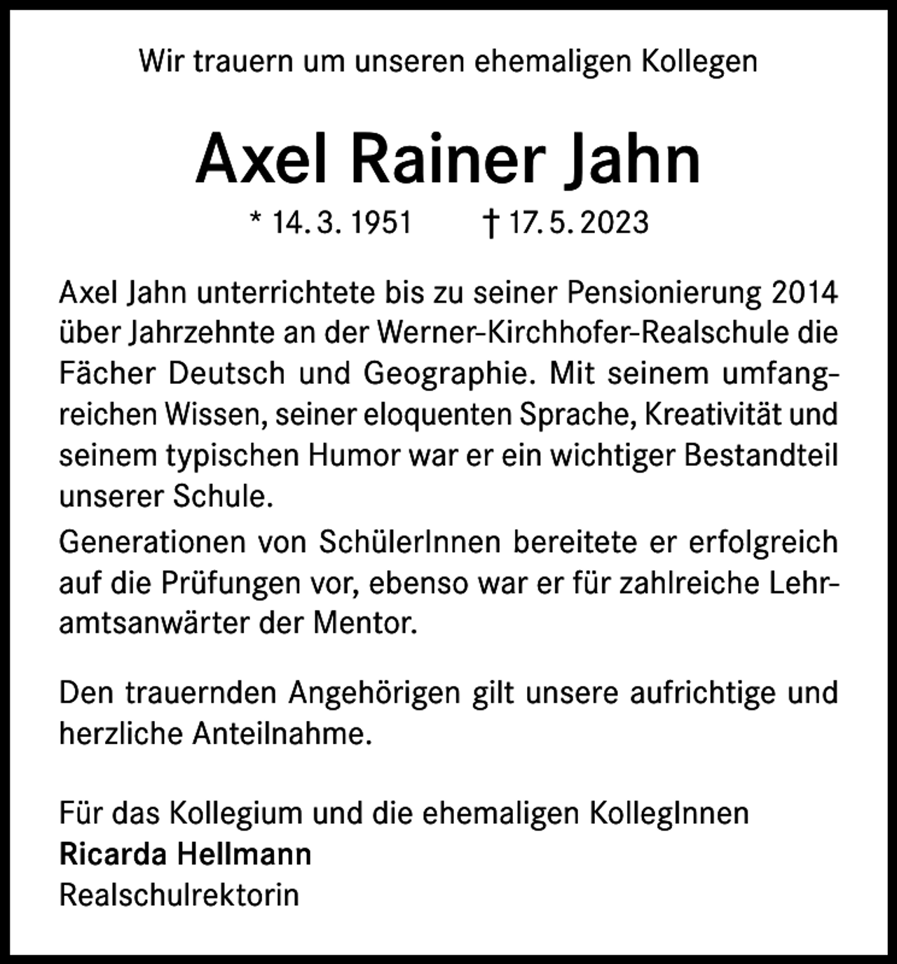 <p>Wir trauern um unseren ehemaligen Kollegen</p><p>Axel Rainer Jahn<br />* 14. 3. 1951 † 17. 5. 2023</p><p>Axel Jahn unterrichtete bis zu seiner Pensionierung 2014<br />über Jahrzehnte an der Werner-Kirchhofer-Realschule die<br />Fächer Deutsch und Geographie. Mit seinem umfangreichen Wissen, seiner eloquenten Sprache, Kreativität und<br />seinem typischen Humor war er ein wichtiger Bestandteil<br />unserer Schule.<br />Generationen von SchülerInnen bereitete er erfolgreich<br />auf die Prüfungen vor, ebenso war er für zahlreiche Lehramtsanwärter der Mentor.<br />Den trauernden Angehörigen gilt unsere aufrichtige und<br />herzliche Anteilnahme.<br />Für das Kollegium und die ehemaligen KollegInnen<br />Ricarda Hellmann<br />Realschulrektorin</p>