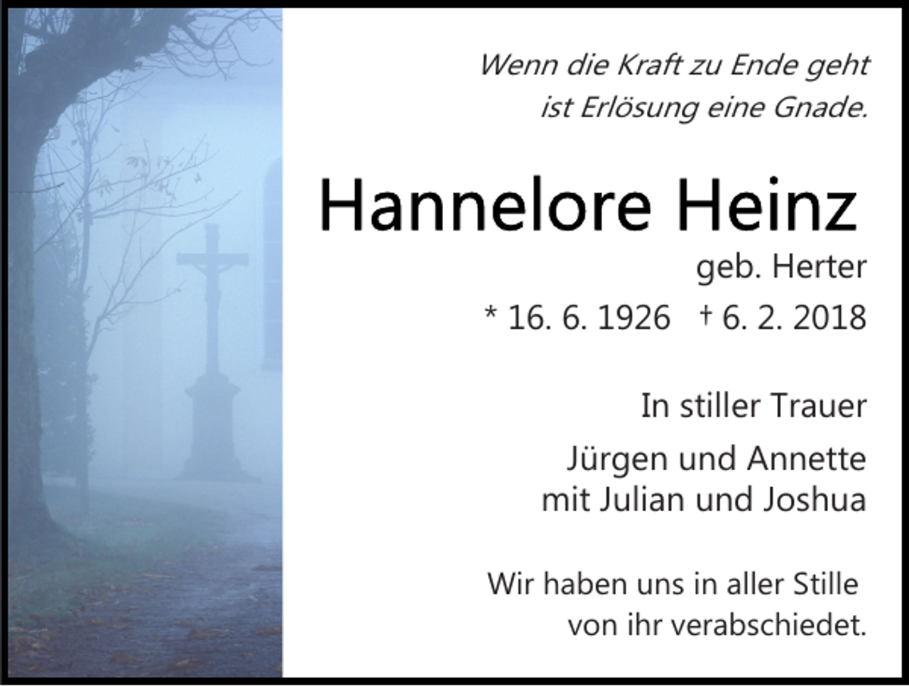 <p>Wenn die Kraft zu Ende geht<br />ist Erlösung eine Gnade.</p><p>geb. Herter<br />* 16. 6. 1926 † 6. 2. 2018<br />In stiller Trauer<br />Jürgen und Annette<br />mit Julian und Joshua<br />Wir haben uns in aller Stille<br />von ihr verabschiedet.</p>