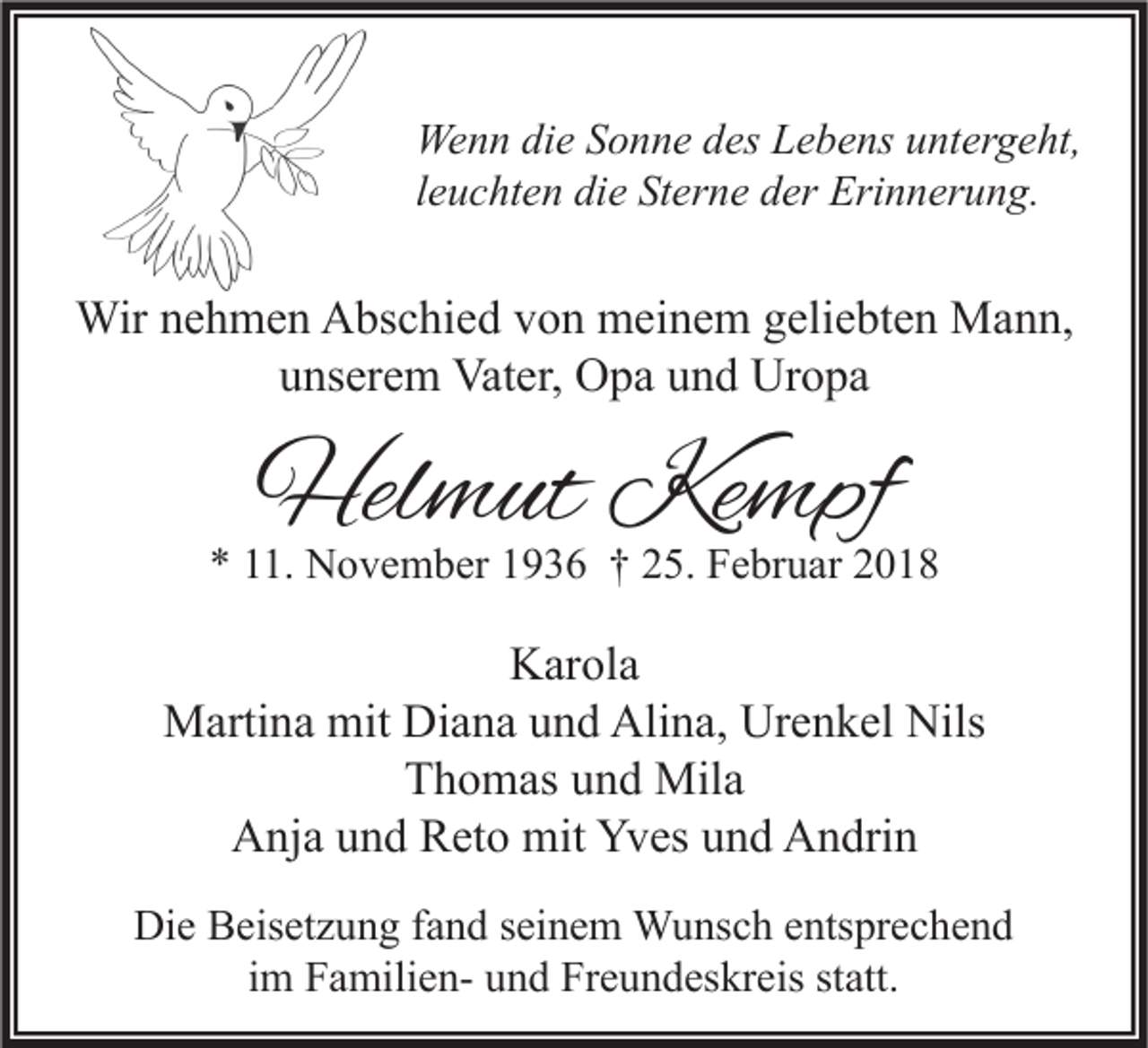 <p>We n n didie<br />Wenn<br />e S Sonne<br />o n n e d des<br />es LLebens<br />e b e ns u untergeht,<br />nt er g e ht,<br />lleuchten<br />e u c ht e n die<br />di e Sterne<br />St er n e der<br />d er Erinnerung.<br />Eri n n er u n g.</p><p>Wirn enehmen<br />Wir<br />h m e n AAbschied<br />bs c hi e d v von<br />o n mmeinem<br />ei n e m g eli<br />geliebten<br />e bt e n MMann,<br />a n n,<br />uunserem<br />ns er e m Vater,<br />Vat er, Opa<br />O p a uund<br />n d Uropa<br />Ur o p a</p><p>Helmut<br />Hel<br />m ut Ke<br />Kempf<br />mpf</p><p>** 111.<br />1. November<br />N o v e m b er 11936<br />9 3 6 †† 225.<br />5. Februar<br />F e br u ar 22</p><p>KKarola<br />ar ol a<br />MMartina<br />arti n a mit<br />a n a u und<br />n d Ali<br />n a, UrUrenkel<br />e n k el Nils<br />mit DiDiana<br />Alina,<br />Nils<br />TThomas<br />h o m as uund<br />n d Mila<br />Mil a<br />Yves<br />AAnja<br />nj a uund<br />n d RReto<br />et o mit<br />mit Yv<br />es uund<br />n d AAndrin<br />n dri n<br />Die<br />Di<br />e BBeisetzung<br />eis et z u n g f fand<br />a n d s seinem<br />ei n e m Wunsch<br />W u ns c h eentsprechend<br />nts pr e c h e n d<br />iimm FamilienF a mili e n- und<br />u n d Freundeskreis<br />Fr e u n d es kr eis statt.<br />st att.</p>
