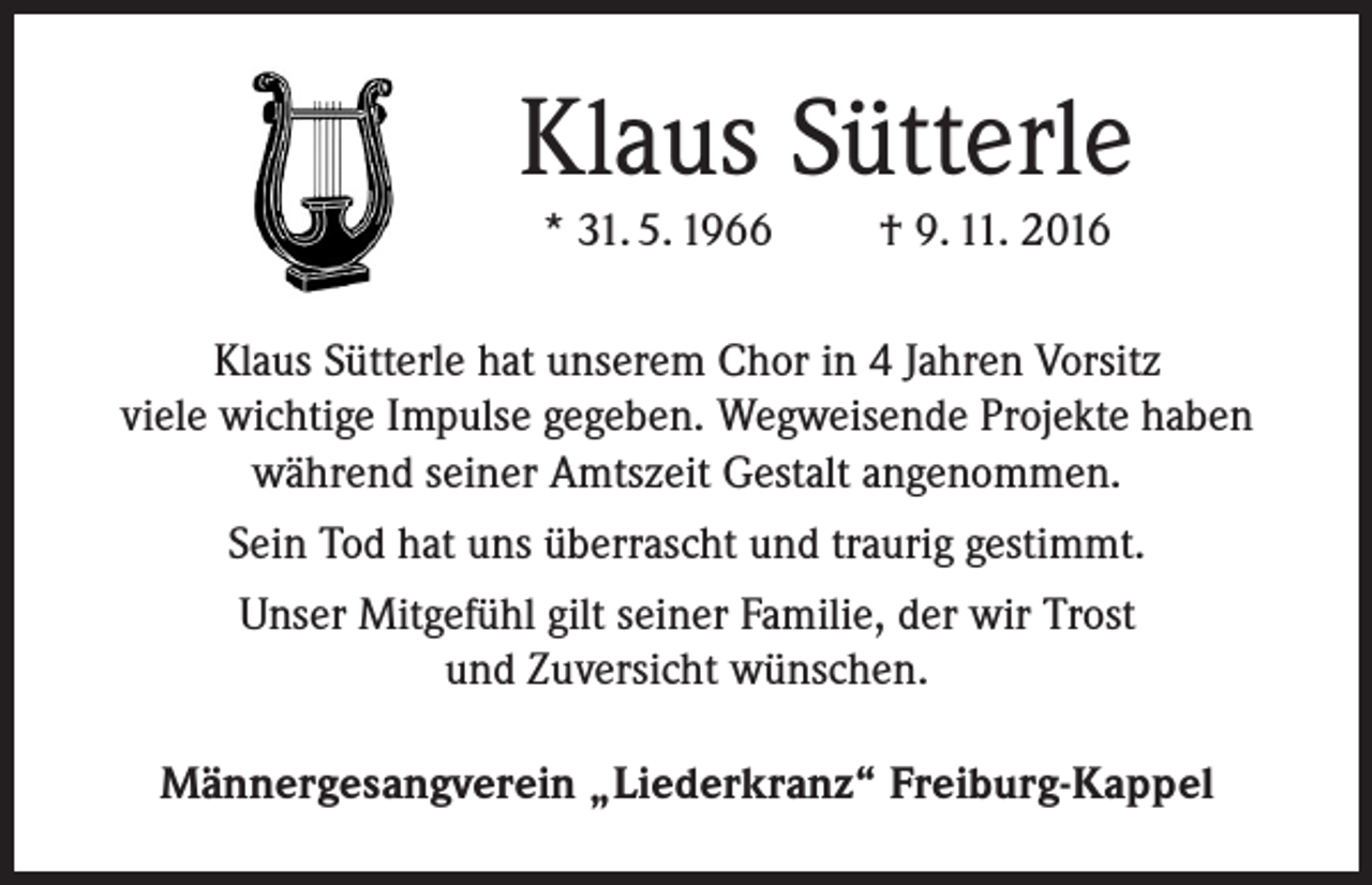 <p>Klaus Sütterle<br />* 31. 5. 1966</p><p>† 9. 11. 2016</p><p>Klaus Sütterle hat unserem Chor in 4 Jahren Vorsitz<br />viele wichtige Impulse gegeben. Wegweisende Projekte haben<br />während seiner Amtszeit Gestalt angenommen.<br />Sein Tod hat uns überrascht und traurig gestimmt.<br />Unser Mitgefühl gilt seiner Familie, der wir Trost<br />und Zuversicht wünschen.<br />Männergesangverein „Liederkranz“ Freiburg-Kappel</p>