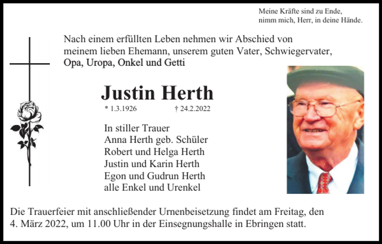 <p>Meine Kräfte sind zu Ende,<br />nimm mich, Herr, in deine Hände.</p><p>Nach einem erfüllten Leben nehmen wir Abschied von<br />meinem lieben Ehemann, unserem guten Vater, Schwiegervater,<br />Opa, Uropa, Onkel und Getti</p><p>Justin Herth<br />* 1.3.1926</p><p>† 24.2.2022</p><p>In stiller Trauer<br />Anna Herth geb. Schüler<br />Robert und Helga Herth<br />Justin und Karin Herth<br />Egon und Gudrun Herth<br />alle Enkel und Urenkel<br />Die Trauerfeier mit anschließender Urnenbeisetzung findet am Freitag, den<br />4. März 2022, um 11.00 Uhr in der Einsegnungshalle in Ebringen statt.</p>