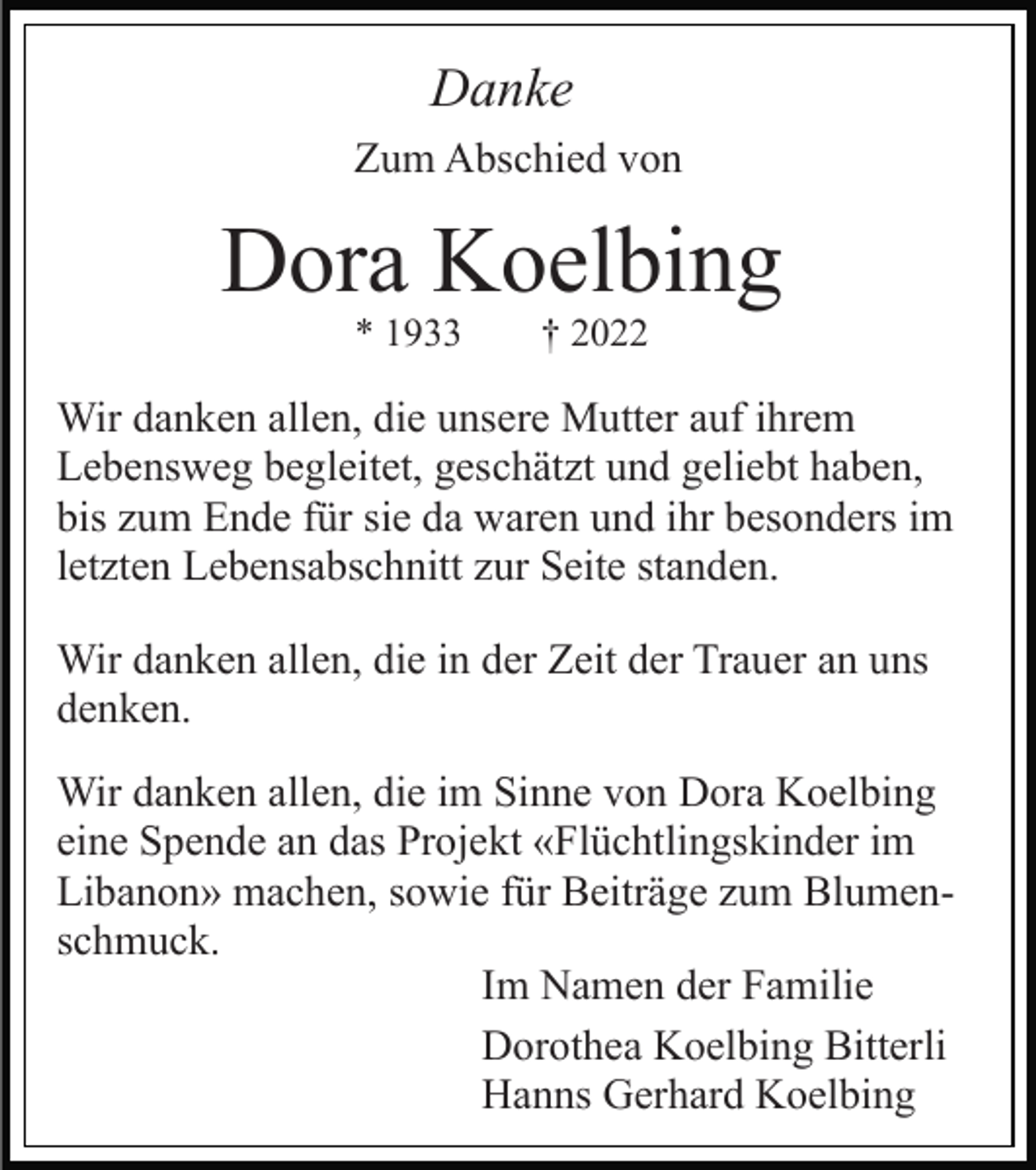 <p>Danke<br />Zum Abschied von</p><p>Dora Koelbing<br />* 1933</p><p>† 2022</p><p>Wir danken allen, die unsere Mutter auf ihrem<br />Lebensweg begleitet, geschätzt und geliebt haben,<br />bis zum Ende für sie da waren und ihr besonders im<br />letzten Lebensabschnitt zur Seite standen.<br />Wir danken allen, die in der Zeit der Trauer an uns<br />denken.<br />Wir danken allen, die im Sinne von Dora Koelbing<br />eine Spende an das Projekt «Flüchtlingskinder im<br />Libanon» machen, sowie für Beiträge zum Blumenschmuck.<br />Im Namen der Familie<br />Dorothea Koelbing Bitterli<br />Hanns Gerhard Koelbing</p>
