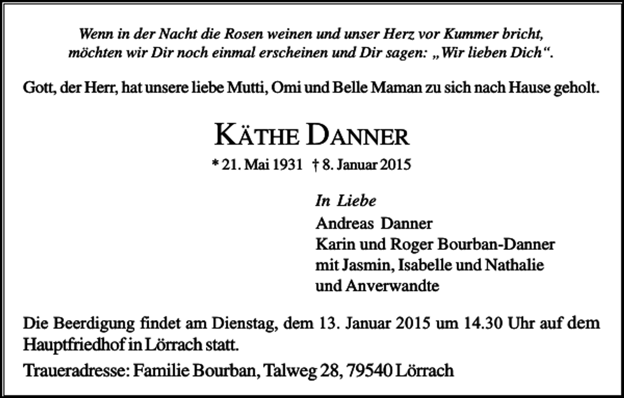 <p>Wenn in der Nacht die Rosen weinen und unser Herz vor Kummer bricht,<br />möchten wir Dir noch einmal erscheinen und Dir sagen: „Wir lieben Dich“.</p><p>Gott, der Herr, hat unsere liebe Mutti, Omi und Belle Maman zu sich nach Hause geholt.</p><p>KÄTHE DANNER<br />* 21. Mai 1931 † 8. Januar 2015</p><p>In Liebe<br />Andreas Danner<br />Karin und Roger Bourban-Danner<br />mit Jasmin, Isabelle und Nathalie<br />und Anverwandte<br />Die Beerdigung findet am Dienstag, dem 13. Januar 2015 um 14.30 Uhr auf dem</p><p>Hauptfriedhof in Lörrach statt.<br />Traueradresse: Familie Bourban, Talweg 28, 79540 Lörrach</p>