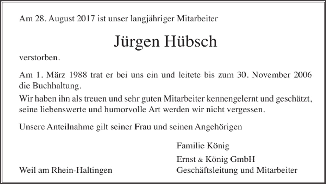 <p>Am 28. August 2017 ist unser langjähriger Mitarbeiter</p><p>Jürgen Hübsch<br />verstorben.<br />Am 1. März 1988 trat er bei uns ein und leitete bis zum 30. November 2006<br />die Buchhaltung.<br />Wir haben ihn als treuen und sehr guten Mitarbeiter kennengelernt und geschätzt,<br />seine liebenswerte und humorvolle Art werden wir nicht vergessen.<br />Unsere Anteilnahme gilt seiner Frau und seinen Angehörigen<br />Familie König<br />Weil am Rhein-Haltingen</p><p>Ernst &amp; König GmbH<br />Geschäftsleitung und Mitarbeiter</p>