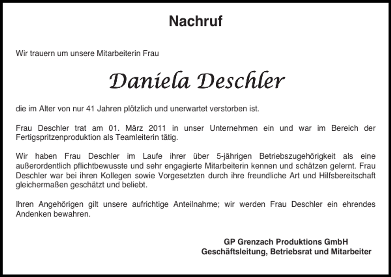 <p>Nachruf<br />Wir trauern um unsere Mitarbeiterin Frau</p><p>Daniela Deschler<br />die im Alter von nur 41 Jahren plötzlich und unerwartet verstorben ist.<br />Frau Deschler trat am 01. März 2011 in unser Unternehmen ein und war im Bereich der<br />Fertigspritzenproduktion als Teamleiterin tätig.<br />Wir haben Frau Deschler im Laufe ihrer über 5-jährigen Betriebszugehörigkeit als eine<br />außerordentlich pflichtbewusste und sehr engagierte Mitarbeiterin kennen und schätzen gelernt. Frau<br />Deschler war bei ihren Kollegen sowie Vorgesetzten durch ihre freundliche Art und Hilfsbereitschaft<br />gleichermaßen geschätzt und beliebt.<br />Ihren Angehörigen gilt unsere aufrichtige Anteilnahme; wir werden Frau Deschler ein ehrendes<br />Andenken bewahren.</p><p>GP Grenzach Produktions GmbH<br />Geschäftsleitung, Betriebsrat und Mitarbeiter</p>