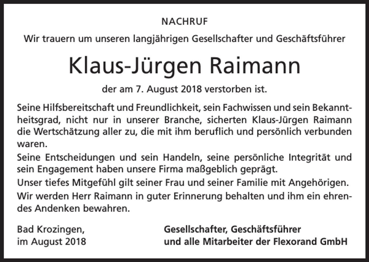 <p>NACHRUF<br />Wir trauern um unseren langjährigen Gesellschafter und Geschäftsführer</p><p>Klaus-Jürgen Raimann<br />der am 7. August 2018 verstorben ist.<br />Seine Hilfsbereitschaft und Freundlichkeit, sein Fachwissen und sein Bekanntheitsgrad, nicht nur in unserer Branche, sicherten Klaus-Jürgen Raimann<br />die Wertschätzung aller zu, die mit ihm beruflich und persönlich verbunden<br />waren.<br />Seine Entscheidungen und sein Handeln, seine persönliche Integrität und<br />sein Engagement haben unsere Firma maßgeblich geprägt.<br />Unser tiefes Mitgefühl gilt seiner Frau und seiner Familie mit Angehörigen.<br />Wir werden Herr Raimann in guter Erinnerung behalten und ihm ein ehrendes Andenken bewahren.<br />Bad Krozingen,<br />im August 2018</p><p>Gesellschafter, Geschäftsführer<br />und alle Mitarbeiter der Flexorand GmbH</p>