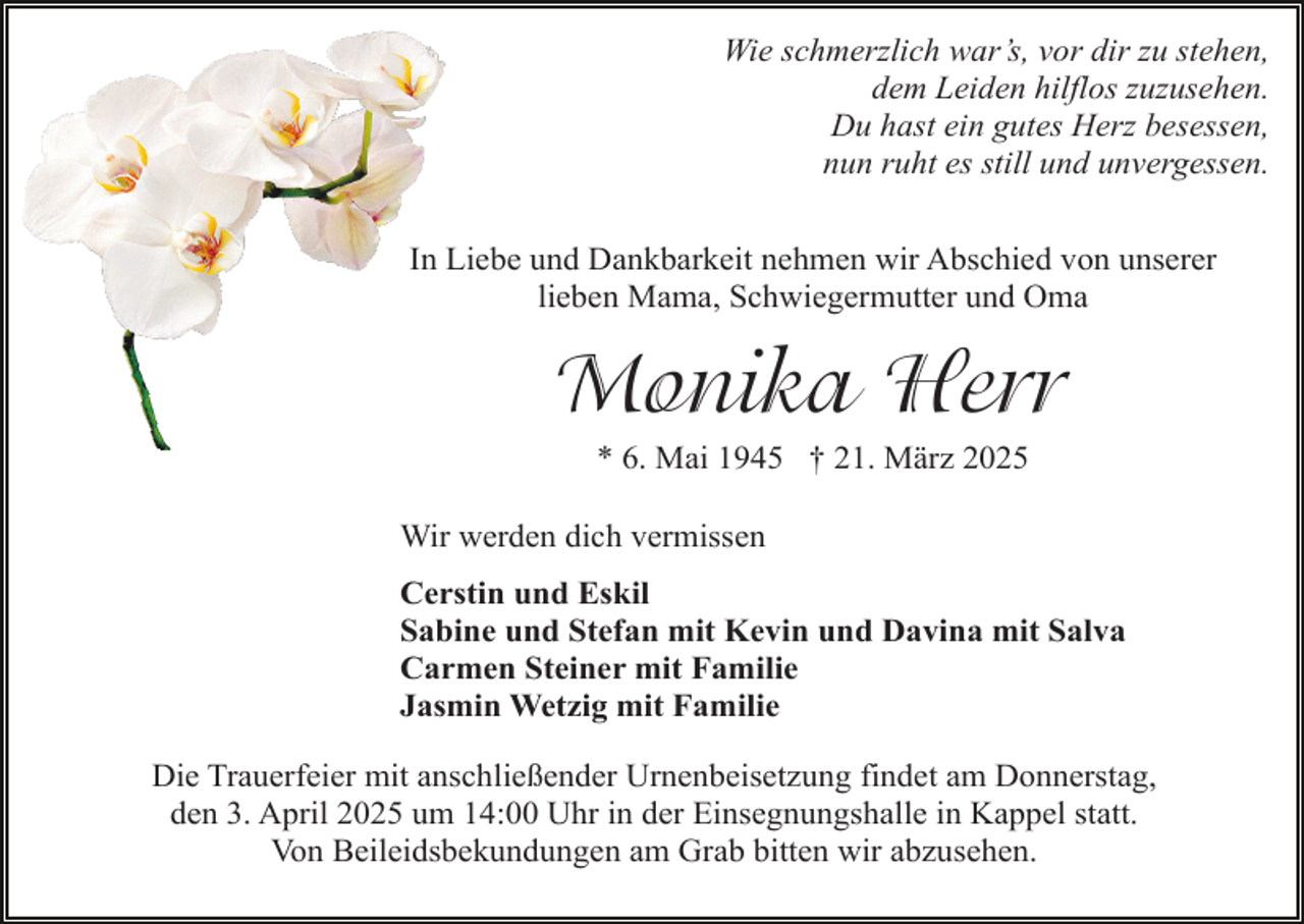 <p>Wie schmerzlich war’s, vor dir zu stehen,<br />dem Leiden hilflos zuzusehen.<br />Du hast ein gutes Herz besessen,<br />nun ruht es still und unvergessen.<br />In Liebe und Dankbarkeit nehmen wir Abschied von unserer<br />lieben Mama, Schwiegermutter und Oma</p><p>Monika Herr<br />* 6. Mai 1945 † 21. März 2025</p><p>Wir werden dich vermissen<br />Cerstin und Eskil<br />Sabine und Stefan mit Kevin und Davina mit Salva<br />Carmen Steiner mit Familie<br />Jasmin Wetzig mit Familie<br />Die Trauerfeier mit anschließender Urnenbeisetzung findet am Donnerstag,<br />den 3. April 2025 um 14:00 Uhr in der Einsegnungshalle in Kappel statt.<br />Von Beileidsbekundungen am Grab bitten wir abzusehen.</p>