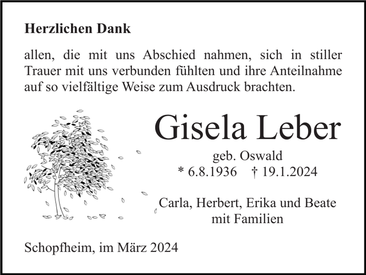 <p>Herzlichen Dank<br />allen, die mit uns Abschied nahmen, sich in stiller<br />Trauer mit uns verbunden fühlten und ihre Anteilnahme<br />auf so vielfältige Weise zum Ausdruck brachten.</p><p>Gisela Leber<br />geb. Oswald<br />* 6.8.1936 † 19.1.2024<br />Carla, Herbert, Erika und Beate<br />mit Familien<br />Schopfheim, im März 2024</p>