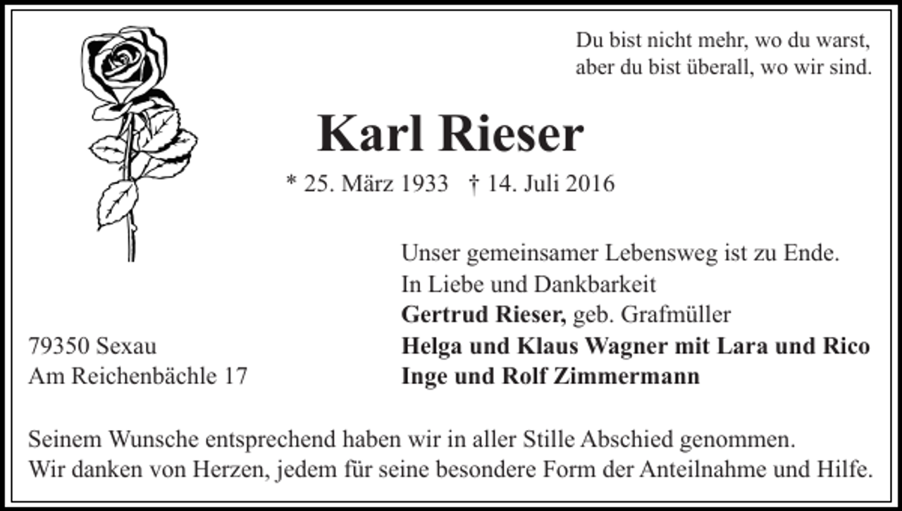 <p>Du bist nicht mehr, wo du warst,<br />aber du bist überall, wo wir sind.</p><p>Karl Rieser<br />* 25. März 1933 † 14. Juli 2016</p><p>79350 Sexau<br />Am Reichenbächle 17</p><p>Unser gemeinsamer Lebensweg ist zu Ende.<br />In Liebe und Dankbarkeit<br />Gertrud Rieser, geb. Grafmüller<br />Helga und Klaus Wagner mit Lara und Rico<br />Inge und Rolf Zimmermann</p><p>Seinem Wunsche entsprechend haben wir in aller Stille Abschied genommen.<br />Wir danken von Herzen, jedem für seine besondere Form der Anteilnahme und Hilfe.</p>