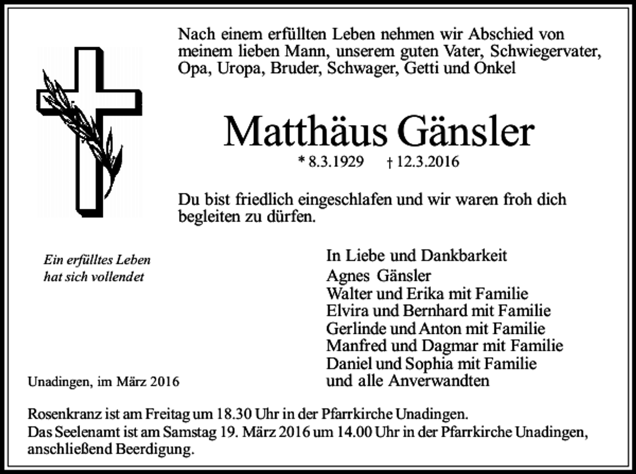 <p>Nach einem erfüllten Leben nehmen wir Abschied von<br />meinem lieben Mann, unserem guten Vater, Schwiegervater,<br />Opa, Uropa, Bruder, Schwager, Getti und Onkel</p><p>Matthäus Gänsler<br />* 8.3.1929</p><p>† 12.3.2016</p><p>Du bist friedlich eingeschlafen und wir waren froh dich<br />begleiten zu dürfen.<br />Ein erfülltes Leben<br />hat sich vollendet</p><p>Unadingen, im März 2016</p><p>In Liebe und Dankbarkeit<br />Agnes Gänsler<br />Walter und Erika mit Familie<br />Elvira und Bernhard mit Familie<br />Gerlinde und Anton mit Familie<br />Manfred und Dagmar mit Familie<br />Daniel und Sophia mit Familie<br />und alle Anverwandten</p><p>Rosenkranz ist am Freitag um 18.30 Uhr in der Pfarrkirche Unadingen.<br />Das Seelenamt ist am Samstag 19. März 2016 um 14.00 Uhr in der Pfarrkirche Unadingen,<br />anschließend Beerdigung.</p>
