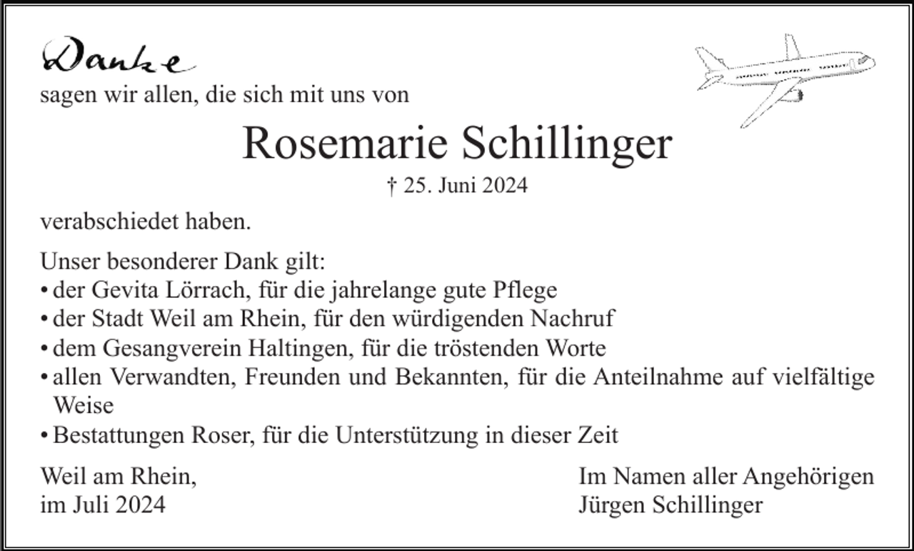 <p>sagen wir allen, die sich mit uns von</p><p>Rosemarie Schillinger<br />† 25. Juni 2024</p><p>verabschiedet haben.<br />Unser besonderer Dank gilt:<br />• der Gevita Lörrach, für die jahrelange gute Pflege<br />• der Stadt Weil am Rhein, für den würdigenden Nachruf<br />• dem Gesangverein Haltingen, für die tröstenden Worte<br />• allen<br />allen Verwandten,<br />Verwandten, Freunden<br />Freunden und Bekannten, für die Anteilnahme auf vielfältige<br />Weise<br />Weise<br />• Bestattungen Roser, für die Unterstützung in dieser Zeit<br />Weil am Rhein,<br />im Juli 2024</p><p>Im Namen aller Angehörigen<br />Jürgen Schillinger</p>