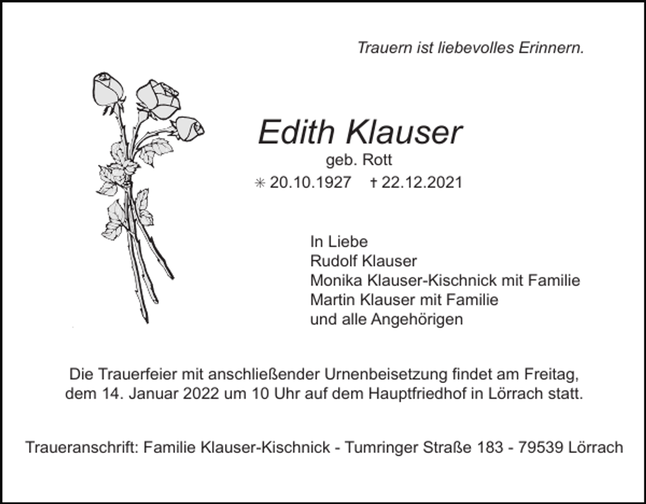 <p>4.eps</p><p>9.eps</p><p>Tod065.eps</p><p>Trauern ist liebevolles Erinnern.</p><p>Edith Klauser<br />geb. Rott<br />✳ 20.10.1927 ✝ 22.12.2021</p><p>In Liebe<br />Rudolf Klauser<br />Monika Klauser-Kischnick mit Familie<br />Martin Klauser mit Familie<br />und alle Angehörigen</p><p>Tod070<br />Die Trauerfeier mit anschließender Urnenbeisetzung findet am Freitag,<br />dem 14. Januar 2022 um 10 Uhr auf dem Hauptfriedhof in Lörrach statt.</p><p>63<br />Traueranschrift: Familie Klauser-Kischnick - Tumringer Straße 183 - 79539 Lörrach<br />TRAUERANZEIGEN (Stand 05/05)</p>