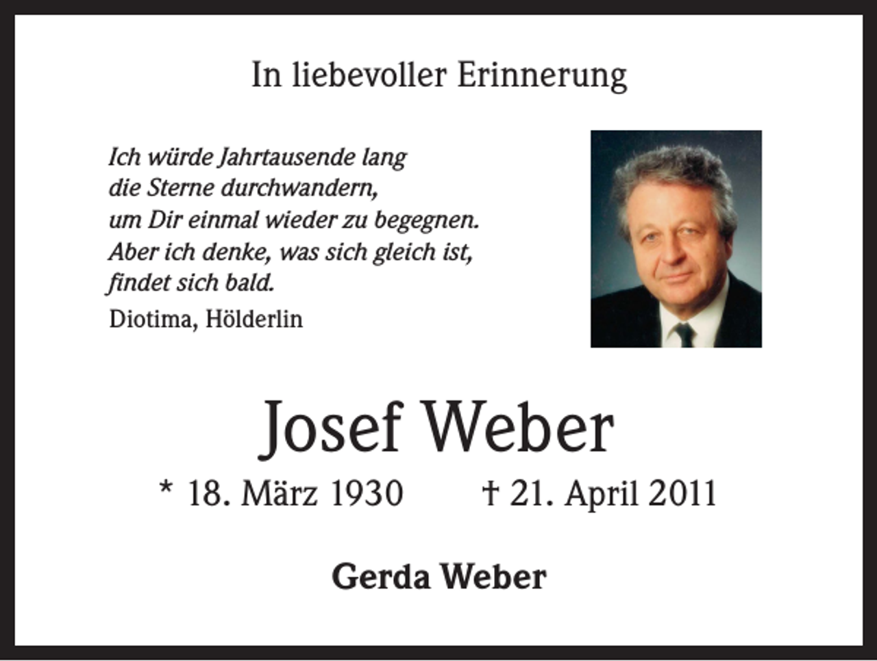 <p>In liebevoller Erinnerung<br />Ich würde Jahrtausende lang<br />die Sterne durchwandern,<br />um Dir einmal wieder zu begegnen.<br />Aber ich denke, was sich gleich ist,<br />findet sich bald.<br />Diotima, Hölderlin</p><p>Josef Weber<br />* 18. März 1930 † 21. April 2011<br />Gerda Weber</p>