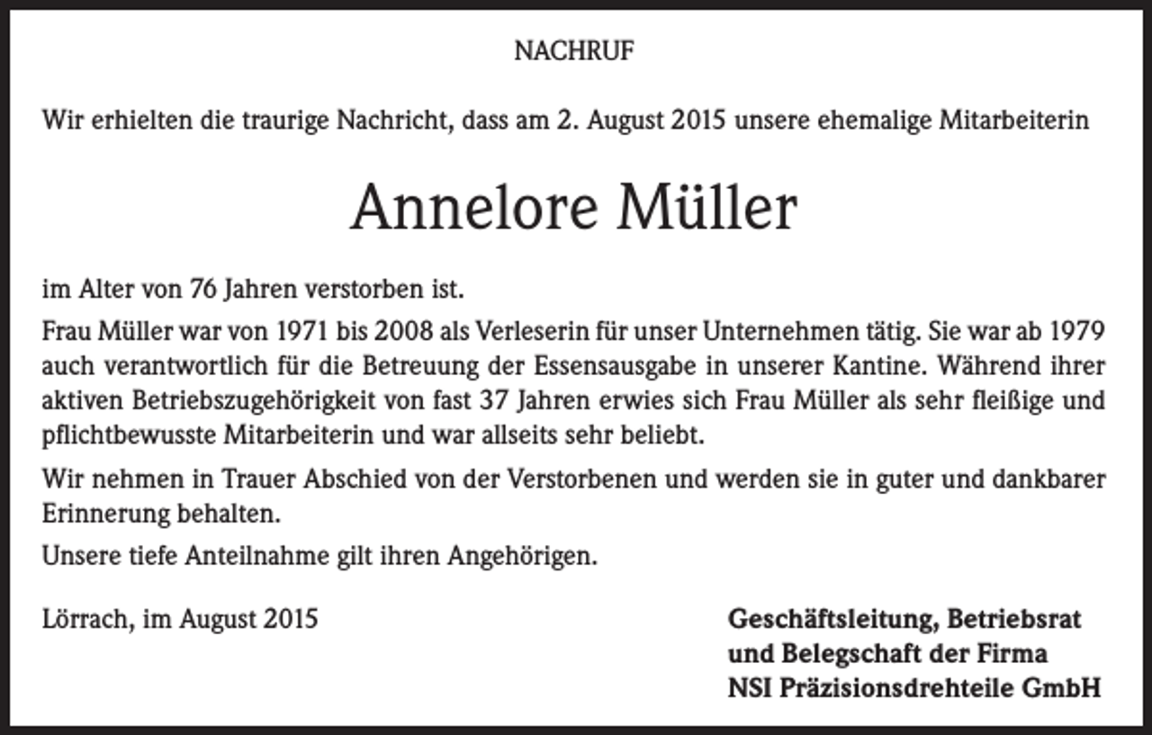 <p>NACHRUF<br />Wir erhielten die traurige Nachricht, dass am 2. August 2015 unsere ehemalige Mitarbeiterin</p><p>Annelore Müller<br />im Alter von 76 Jahren verstorben ist.<br />Frau Müller war von 1971 bis 2008 als Verleserin für unser Unternehmen tätig. Sie war ab 1979<br />auch verantwortlich für die Betreuung der Essensausgabe in unserer Kantine. Während ihrer<br />aktiven Betriebszugehörigkeit von fast 37 Jahren erwies sich Frau Müller als sehr fleißige und<br />pflichtbewusste Mitarbeiterin und war allseits sehr beliebt.<br />Wir nehmen in Trauer Abschied von der Verstorbenen und werden sie in guter und dankbarer<br />Erinnerung behalten.<br />Unsere tiefe Anteilnahme gilt ihren Angehörigen.<br />Lörrach, im August 2015</p><p>Geschäftsleitung, Betriebsrat<br />und Belegschaft der Firma<br />NSI Präzisionsdrehteile GmbH</p>