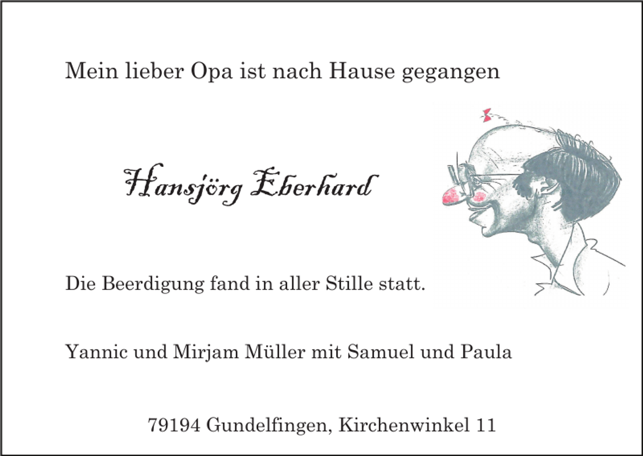 <p>Mein lieber Opa ist nach Hause gegangen</p><p>Hansjörg Eberhard<br />Die Beerdigung fand in aller Stille statt.</p><p>Yannic und Mirjam Müller mit Samuel und Paula</p><p>79194 Gundelfingen, Kirchenwinkel 11</p>