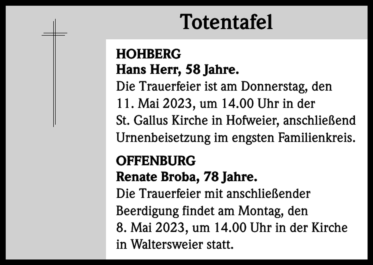 <p>Totentafel<br />Totentafel<br />HOHBERG<br />Hans Herr, 58 Jahre.<br />Die Trauerfeier ist am Donnerstag, den<br />11. Mai 2023, um 14.00 Uhr in der<br />St. Gallus Kirche in Hofweier, anschließend<br />Urnenbeisetzung im engsten Familienkreis.<br />OFFENBURG<br />Renate Broba, 78 Jahre.<br />Die Trauerfeier mit anschließender<br />Beerdigung findet am Montag, den<br />8. Mai 2023, um 14.00 Uhr in der Kirche<br />in Waltersweier statt.</p>