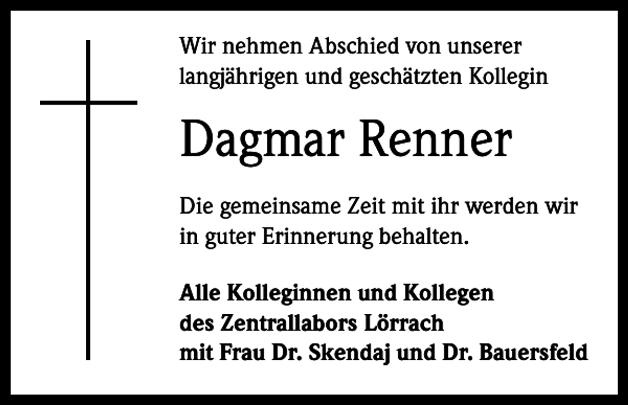 <p>Wir nehmen Abschied von unserer<br />langjährigen und geschätzten Kollegin</p><p>Dagmar Renner<br />Die gemeinsame Zeit mit ihr werden wir<br />in guter Erinnerung behalten.<br />Alle Kolleginnen und Kollegen<br />des Zentrallabors Lörrach<br />mit Frau Dr. Skendaj und Dr. Bauersfeld</p>