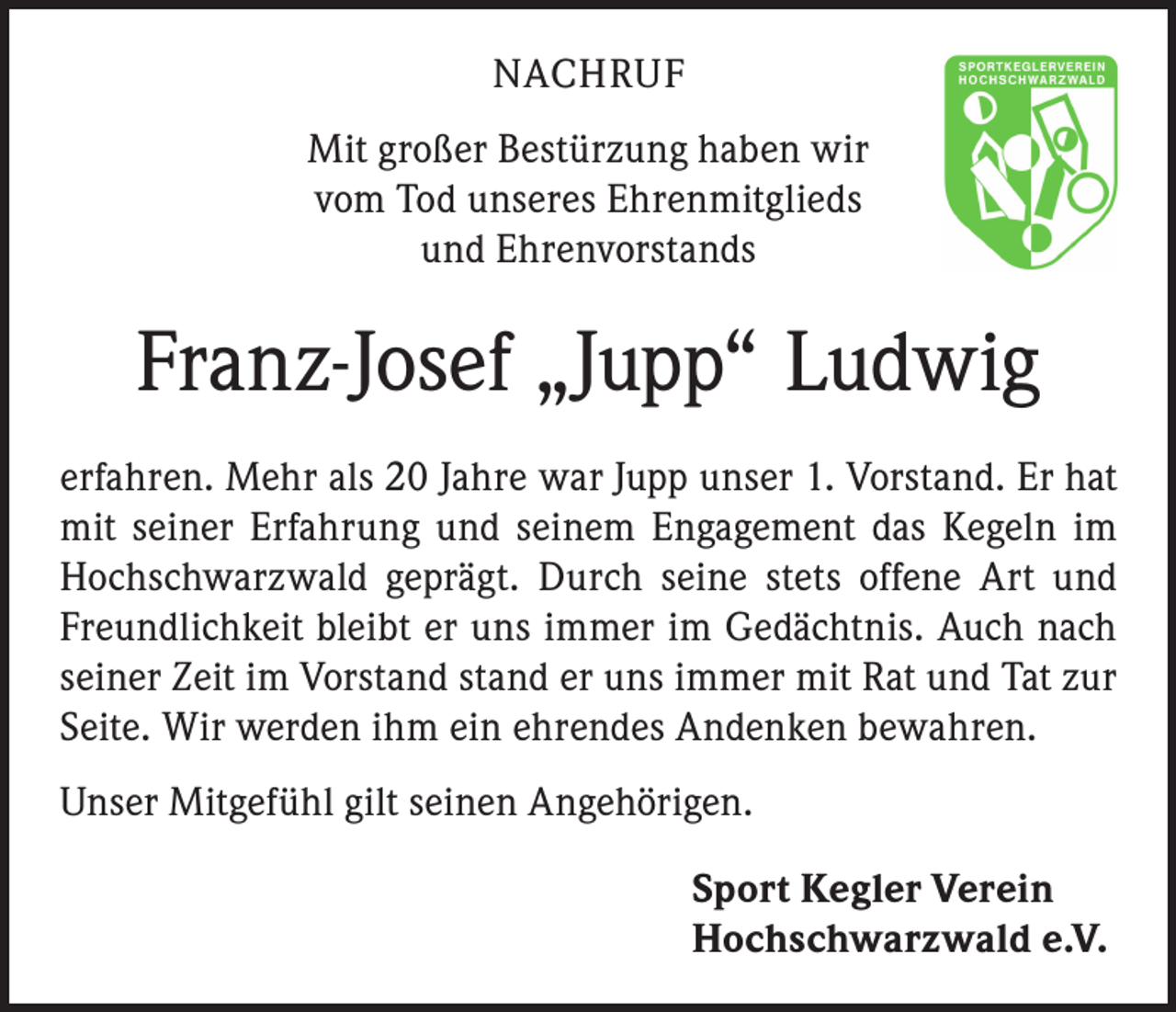<p>NACHRUF<br />Mit großer Bestürzung haben wir<br />vom Tod unseres Ehrenmitglieds<br />und Ehrenvorstands</p><p>Franz-Josef „Jupp“ Ludwig<br />erfahren. Mehr als 20 Jahre war Jupp unser 1. Vorstand. Er hat<br />mit seiner Erfahrung und seinem Engagement das Kegeln im<br />Hochschwarzwald geprägt. Durch seine stets offene Art und<br />Freundlichkeit bleibt er uns immer im Gedächtnis. Auch nach<br />seiner Zeit im Vorstand stand er uns immer mit Rat und Tat zur<br />Seite. Wir werden ihm ein ehrendes Andenken bewahren.<br />Unser Mitgefühl gilt seinen Angehörigen.<br />Sport Kegler Verein<br />Hochschwarzwald e.V.</p>