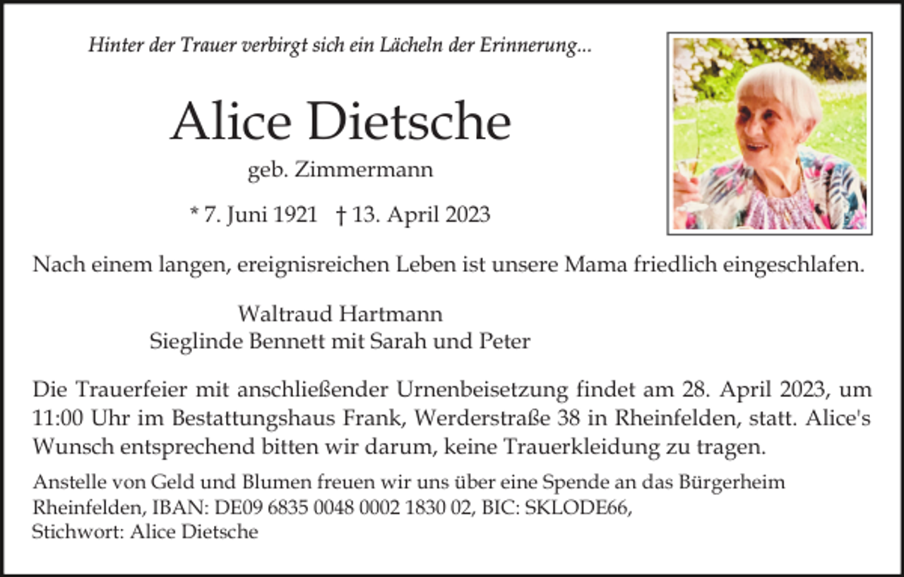 <p>Hinter der Trauer verbirgt sich ein Lächeln der Erinnerung...</p><p>Alice Dietsche<br />geb. Zimmermann<br />* 7. Juni 1921 † 13. April 2023<br />Nach einem langen, ereignisreichen Leben ist unsere Mama friedlich eingeschlafen.<br />Waltraud Hartmann<br />Sieglinde Bennett mit Sarah und Peter<br />Die Trauerfeier mit anschließender Urnenbeisetzung findet am 28. April 2023, um<br />11:00 Uhr im Bestattungshaus Frank, Werderstraße 38 in Rheinfelden, statt. Alice's<br />Wunsch entsprechend bitten wir darum, keine Trauerkleidung zu tragen.<br />Anstelle von Geld und Blumen freuen wir uns über eine Spende an das Bürgerheim<br />Rheinfelden, IBAN: DE09 6835 0048 0002 1832, BIC: SKLODE66,<br />Stichwort: Alice Dietsche</p>