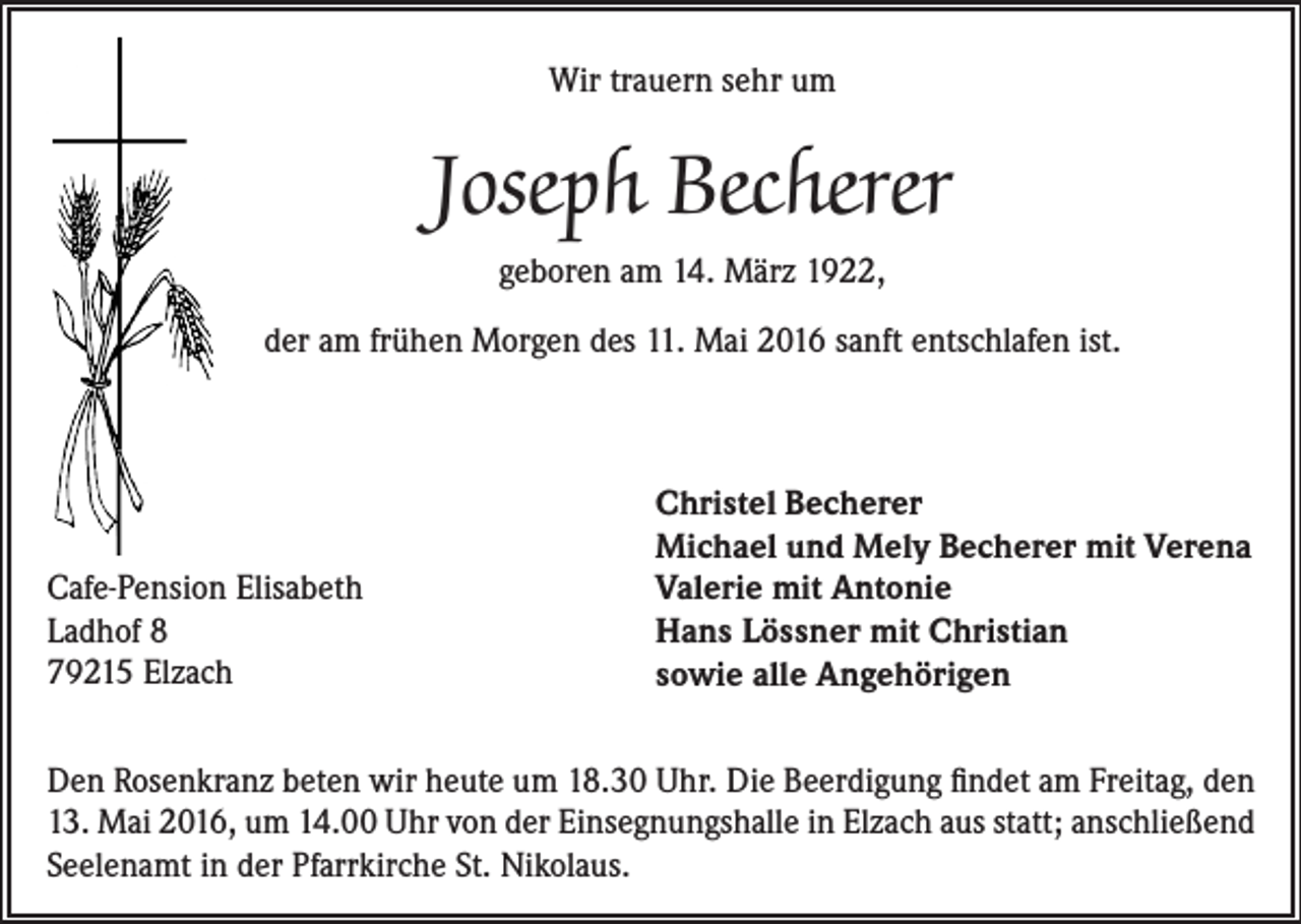 <p>Wir trauern sehr um</p><p>Joseph Becherer<br />geboren am 14. März 1922,<br />der am frühen Morgen des 11. Mai 2016 sanft entschlafen ist.</p><p>Cafe-Pension Elisabeth<br />Ladhof 8<br />79215 Elzach</p><p>Christel Becherer<br />Michael und Mely Becherer mit Verena<br />Valerie mit Antonie<br />Hans Lössner mit Christian<br />sowie alle Angehörigen</p><p>Den Rosenkranz beten wir heute um 18.30 Uhr. Die Beerdigung findet am Freitag, den<br />13. Mai 2016, um 14.00 Uhr von der Einsegnungshalle in Elzach aus statt; anschließend<br />Seelenamt in der Pfarrkirche St. Nikolaus.</p>