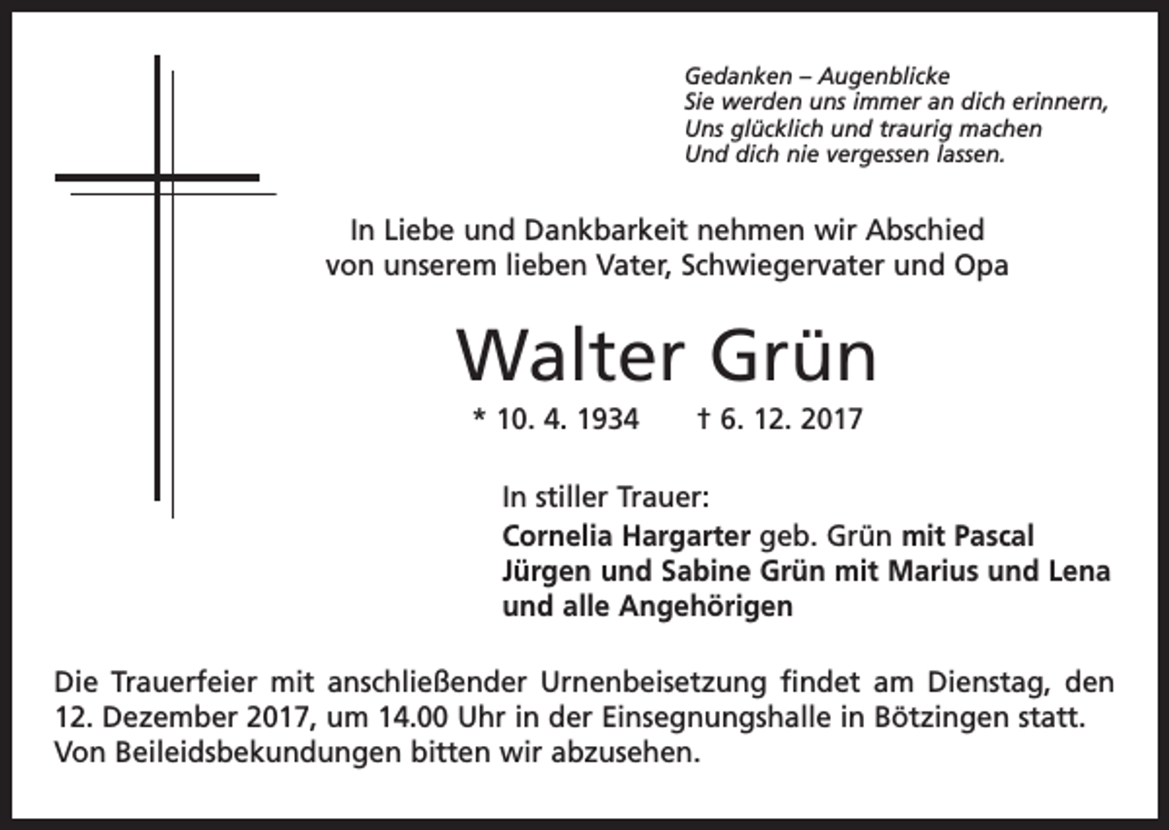 <p>Gedanken – Augenblicke<br />Sie werden uns immer an dich erinnern,<br />Uns glücklich und traurig machen<br />Und dich nie vergessen lassen.</p><p>In Liebe und Dankbarkeit nehmen wir Abschied<br />von unserem lieben Vater, Schwiegervater und Opa</p><p>Walter Grün<br />* 10. 4. 1934 † 6. 12. 2017<br />In stiller Trauer:<br />Cornelia Hargarter geb. Grün mit Pascal<br />Jürgen und Sabine Grün mit Marius und Lena<br />und alle Angehörigen<br />Die Trauerfeier mit anschließender Urnenbeisetzung findet am Dienstag, den<br />12. Dezember 2017, um 14.00 Uhr in der Einsegnungshalle in Bötzingen statt.<br />Von Beileidsbekundungen bitten wir abzusehen.</p>