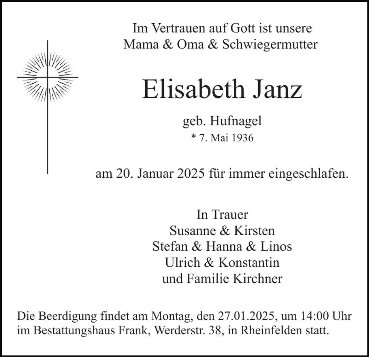 <p>Im Vertrauen auf Gott ist unsere<br />Mama &amp; Oma &amp; Schwiegermutter</p><p>Elisabeth Janz<br />geb. Hufnagel<br />* 7. Mai 1936</p><p>am 20. Januar 2025 für immer eingeschlafen.<br />In Trauer<br />Susanne &amp; Kirsten<br />Stefan &amp; Hanna &amp; Linos<br />Ulrich &amp; Konstantin<br />und Familie Kirchner<br />Die Beerdigung findet am Montag, den 27.01.2025, um 14:00 Uhr<br />im Bestattungshaus Frank, Werderstr. 38, in Rheinfelden statt.</p>