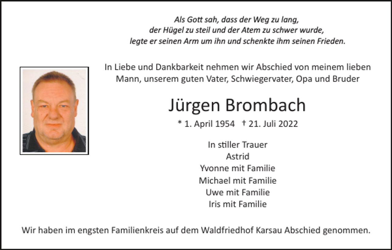 <p>Als Go� sah, dass der Weg zu lang,<br />der Hügel zu steil und der Atem zu schwer wurde,<br />legte er seinen Arm um ihn und schenkte ihm seinen Frieden.</p><p>In Liebe und Dankbarkeit nehmen wir Abschied von meinem lieben<br />Mann, unserem guten Vater, Schwiegervater, Opa und Bruder</p><p>Jürgen Brombach<br />* 1. April 1954 † 21. Juli 2022<br />In s�ller Trauer<br />Astrid<br />Yvonne mit Familie<br />Michael mit Familie<br />Uwe mit Familie<br />Iris mit Familie<br />Wir haben im engsten Familienkreis auf dem Waldfriedhof Karsau Abschied genommen.</p>
