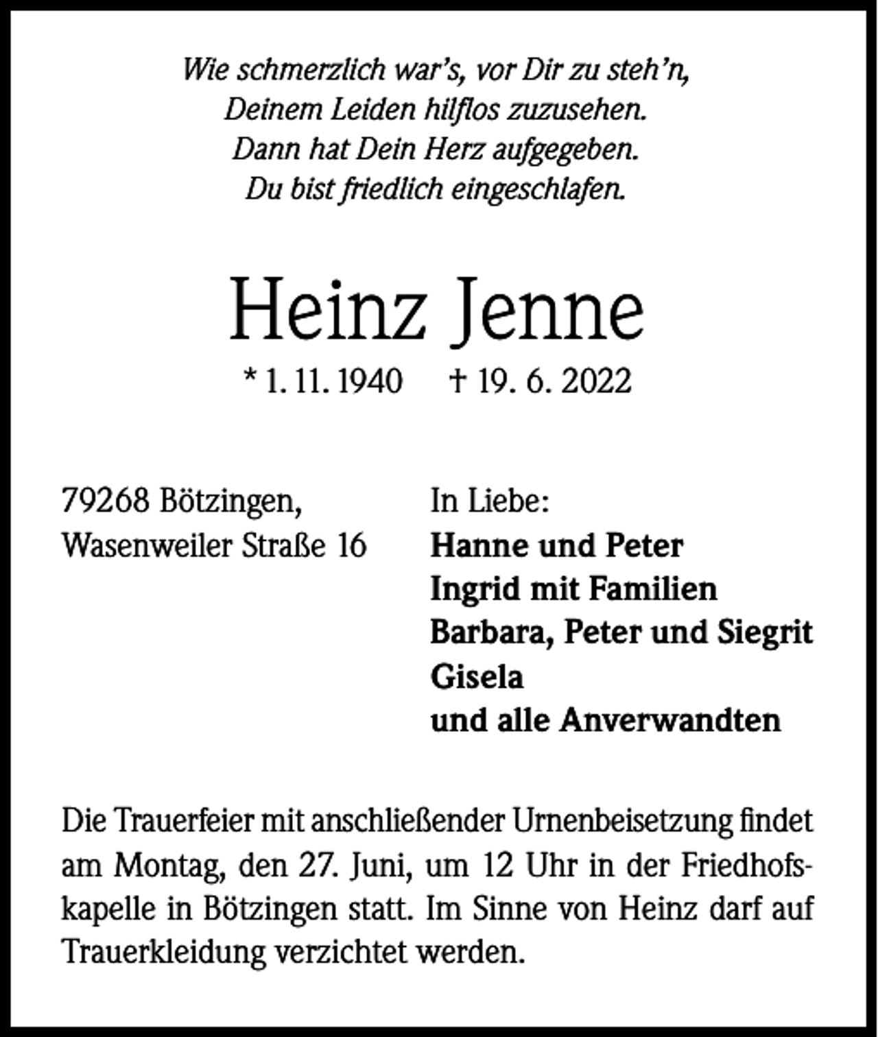 <p>Wie schmerzlich war’s, vor Dir zu steh’n,<br />Deinem Leiden hilflos zuzusehen.<br />Dann hat Dein Herz aufgegeben.<br />Du bist friedlich eingeschlafen.</p><p>Heinz Jenne<br />* 1. 11. 1940</p><p>79268 Bötzingen,<br />Wasenweiler Straße 16</p><p>† 19. 6. 2022</p><p>In Liebe:<br />Hanne und Peter<br />Ingrid mit Familien<br />Barbara, Peter und Siegrit<br />Gisela<br />und alle Anverwandten</p><p>Die Trauerfeier mit anschließender Urnenbeisetzung findet<br />am Montag, den 27. Juni, um 12 Uhr in der Friedhofskapelle in Bötzingen statt. Im Sinne von Heinz darf auf<br />Trauerkleidung verzichtet werden.</p>
