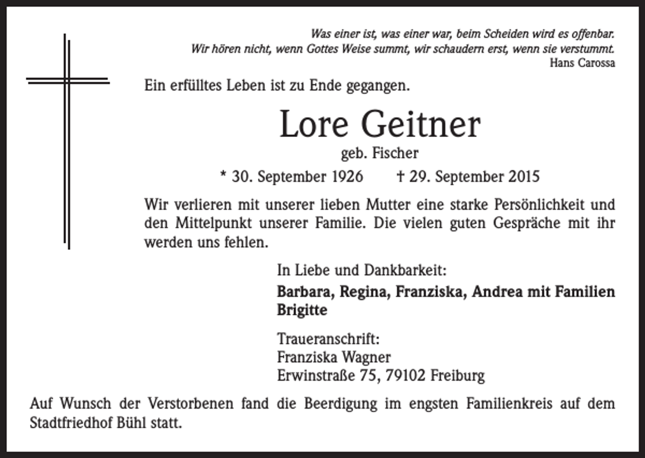 <p>Was einer ist, was einer war, beim Scheiden wird es offenbar.<br />Wir hören nicht, wenn Gottes Weise summt, wir schaudern erst, wenn sie verstummt.<br />Hans Carossa</p><p>Ein erfülltes Leben ist zu Ende gegangen.</p><p>Lore Geitner</p><p>geb. Fischer<br />* 30. September 1926 † 29. September 2015<br />Wir verlieren mit unserer lieben Mutter eine starke Persönlichkeit und<br />den ­Mittelpunkt unserer Familie. Die vielen guten Gespräche mit ihr<br />­werden uns fehlen.<br />In Liebe und Dankbarkeit:<br />Barbara, Regina, Franziska, Andrea mit Familien<br />Brigitte<br />Traueranschrift:<br />Franziska Wagner<br />Erwinstraße 75, 79102 Freiburg<br />Auf Wunsch der Verstorbenen fand die Beerdigung im engsten Familienkreis auf dem<br />Stadtfriedhof Bühl statt.</p>