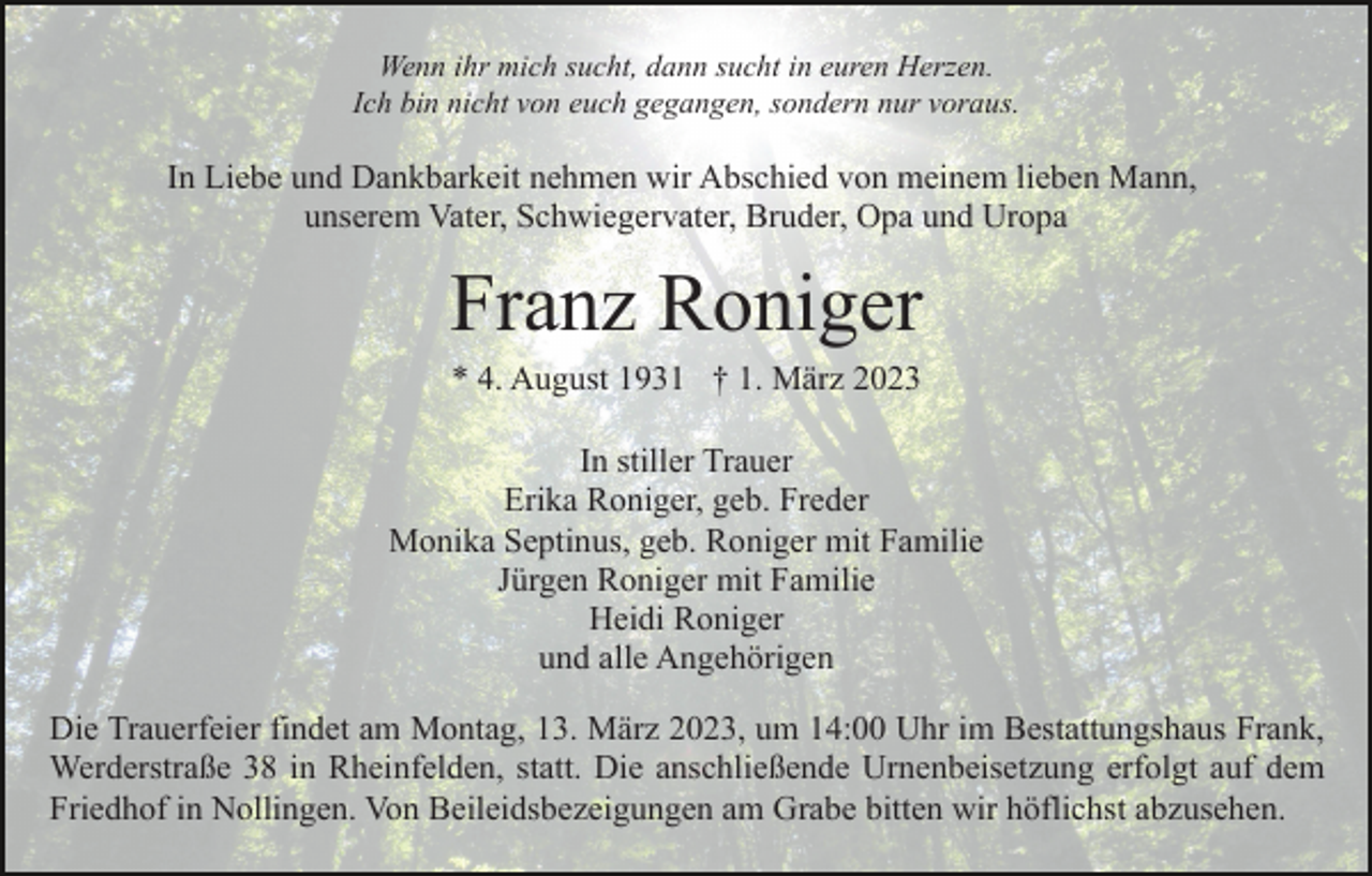 <p>Wenn ihr mich sucht, dann sucht in euren Herzen.<br />Ich bin nicht von euch gegangen, sondern nur voraus.</p><p>In Liebe und Dankbarkeit nehmen wir Abschied von meinem lieben Mann,<br />unserem Vater, Schwiegervater, Bruder, Opa und Uropa</p><p>Franz Roniger<br />* 4. August 1931 † 1. März 2023<br />In stiller Trauer<br />Erika Roniger, geb. Freder<br />Monika Septinus, geb. Roniger mit Familie<br />Jürgen Roniger mit Familie<br />Heidi Roniger<br />und alle Angehörigen<br />Die Trauerfeier findet am Montag, 13. März 2023, um 14:00 Uhr im Bestattungshaus Frank,<br />Werderstraße 38 in Rheinfelden, statt. Die anschließende Urnenbeisetzung erfolgt auf dem<br />Friedhof in Nollingen. Von Beileidsbezeigungen am Grabe bitten wir höflichst abzusehen.</p>