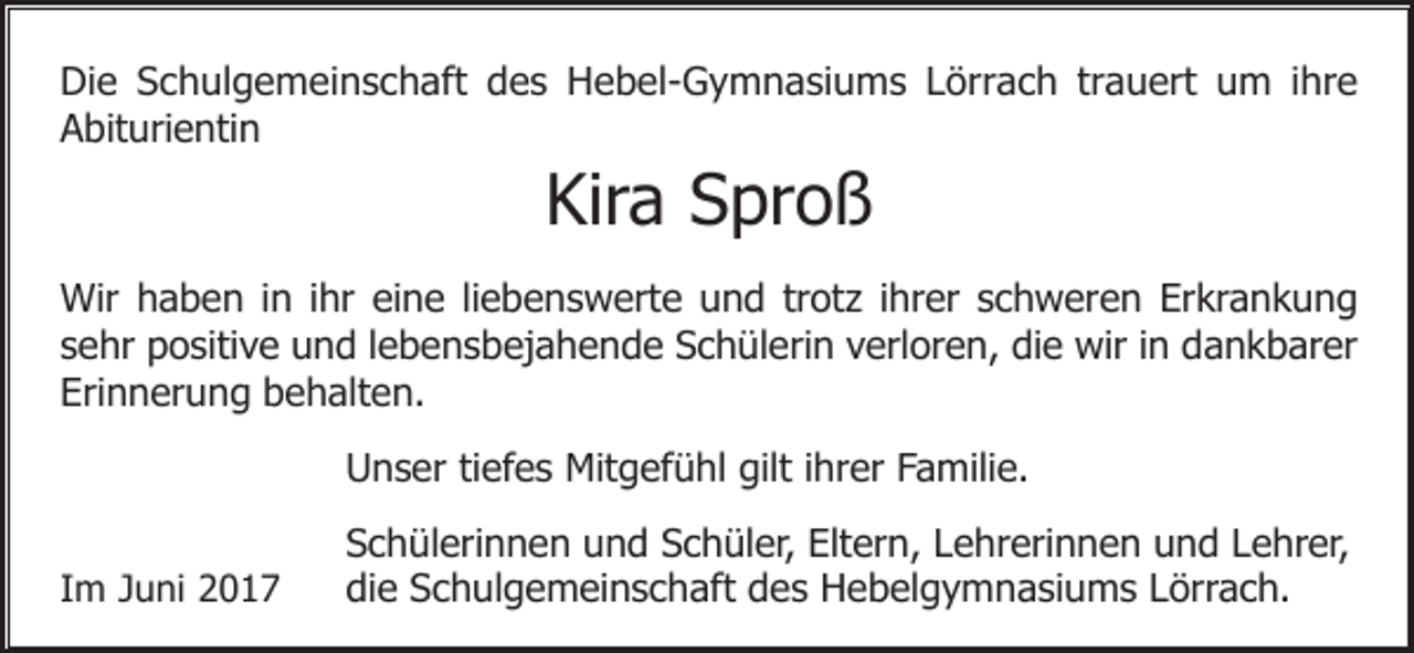 <p>Die Schulgemeinschaft des Hebel-Gymnasiums Lörrach trauert um ihre<br />Abiturientin</p><p>Kira Sproß<br />Wir haben in ihr eine liebenswerte und trotz ihrer schweren Erkrankung<br />sehr positive und lebensbejahende Schülerin verloren, die wir in dankbarer<br />Erinnerung behalten.<br />Unser tiefes Mitgefühl gilt ihrer Familie.<br />Im Juni 2017</p><p>Schülerinnen und Schüler, Eltern, Lehrerinnen und Lehrer,<br />die Schulgemeinschaft des Hebelgymnasiums Lörrach.</p>